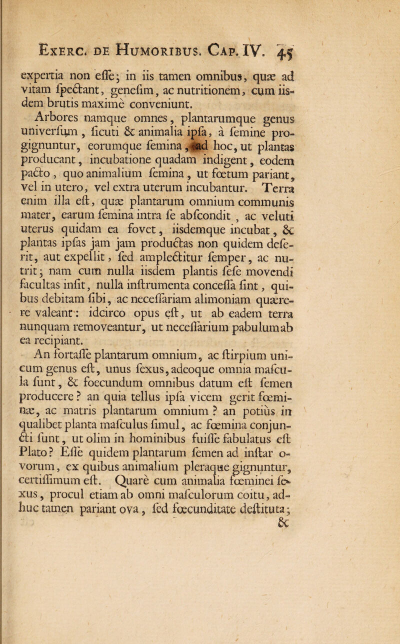 expertia non elle; in iis tamen omnibus, quae ad vitam fpe£tant, genelim, ac nutritionem, cum iis* dem brutis maxime conveniunt. Arbores namque omnes, plantarumque genus univerfum , licuti & animalia ipfa, a femine pro¬ gignuntur, eorumque femina 9md hoc* ut plantas producant, incubatione quadam indigent, eodem padto , quo animalium femina, ut foetum pariant, vel in utero, vel extra uterum incubantur. Terra enim illa eft, quas plantarum omnium communis mater, earum femina intra fe abfcondit , ac veluti uterus quidam ea fovet, iisdemque incubat, £c plantas ipfas jam jam productas non quidem defe rit, aut expellit, fed ampleftitur femper, ac nu¬ trit ■ nam cum nulla iisdem plantis fele movendi facultas iniit, nulla inftrumenta concelfa fint, qui¬ bus debitam libi, ac necelfariam alimoniam quaere¬ re valeant : idcirco opus eft, ut ab eadem terra nunquam removeantur, ut necelfarium pabulum ab ea recipiant. An fortalle plantarum omnium, ac ftirpium uni¬ cum genus eft, unus fexus,adeoque omnia mafcu- la funt, & foecundum omnibus datum eft femen producere ? an quia tellus ipfa vicem gerit femi¬ nae, ac matris plantarum omnium ? an potius, in qualibet planta mafculus limul, ac femina conjun- &i funt, ut olim in hominibus fuilfe fabulatus eft Plato? Elie quidem plantarum femen ad inftar o» vorum, ex quibus animalium pleraque gignuntur, certiftimum eft. Quare cum animalia feminei fe xus, procul etiam ab omni mafculorum coitu, ad¬ huc tamen pariant ova, fed fecunditate deftituta;