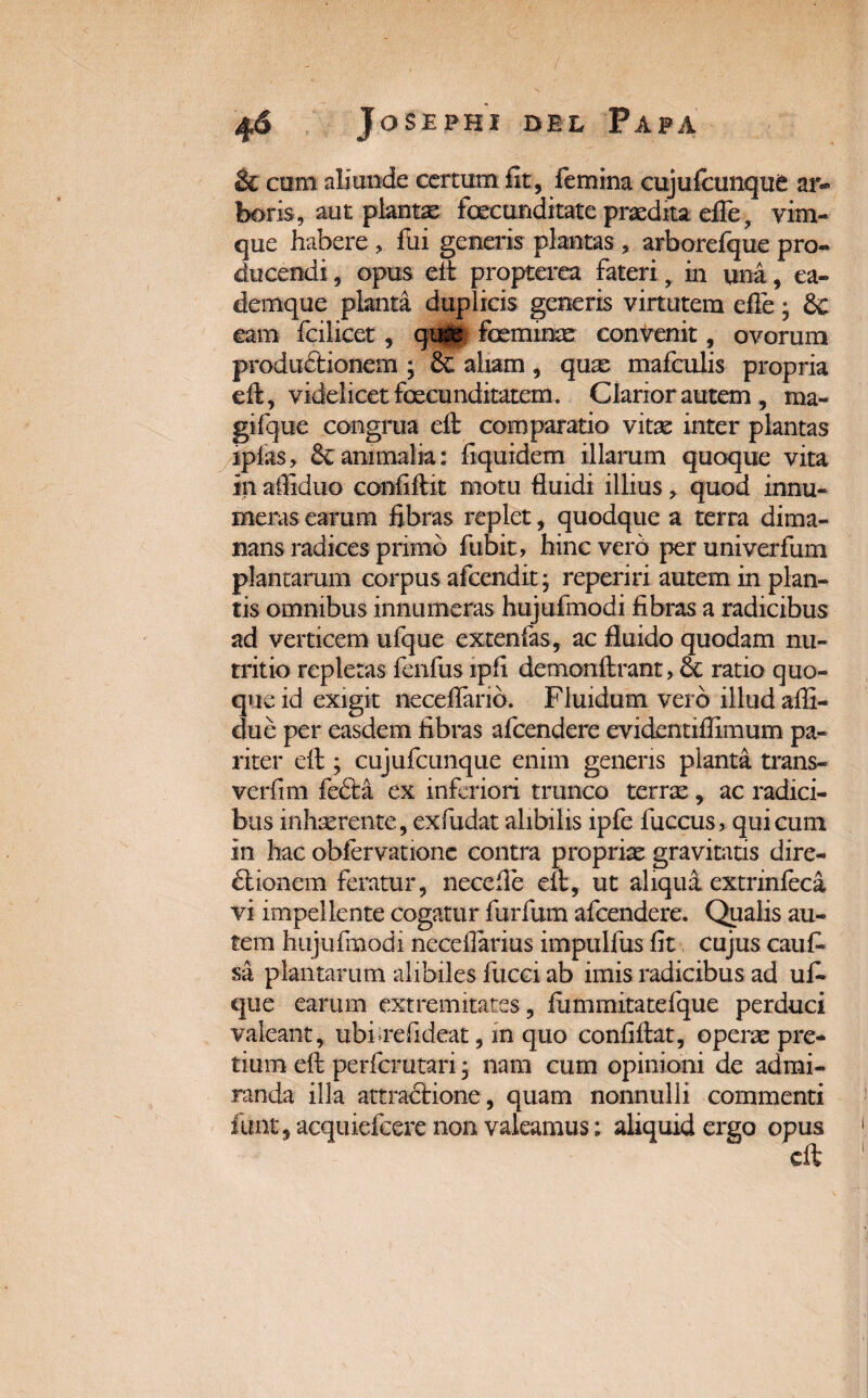& com aliunde certum fit, femina cujufcunque ar¬ boris, aut plantae fecunditate praedita eife, vim¬ que habere , fui generis plantas , arborefque pro¬ ducendi , opus eft propterea fateri, in una, ea- demque planta duplicis generis virtutem eife • & eam fcilicet, qt^fi feminas convenit, ovorum productionem ; aliam, quas mafculis propria eft, videlicet fecunditatem. Clarior autem, ma¬ gi! que congrua eft comparatio vitas inter plantas iplas > & animalia: liquidem illarum quoque vita in affiduo confiftit motu fluidi illius, quod innu¬ meras earum fibras replet, quodque a terra dima¬ nans radices primo fubit, hinc vero per univerfum plantarum corpus afcendit; reperiri autem in plan¬ tis omnibus innumeras hujufmodi fibras a radicibus ad verticem ufque extenfas, ac fluido quodam nu¬ tritio repletas fenfus ipfi demonftrant, $c ratio quo¬ que id exigit neceflario. Fluidum vero illud afli- clue per easdem fibras afcendere evidentiffimum pa¬ riter eft ; cujufcunque enim generis planta trans¬ verti m feta ex inferiori trunco terras, ac radici¬ bus inhaerente, exfudat alibilis ipfe fuccus, qui cum in hac obfervatione contra proprias gravitatis dire¬ ctionem feratur, necefle eit, ut aliqua extrinfeca vi impellente cogatur furfum afcendere. Qualis au¬ tem hujufmodx neceflarius impulfus fit cujus cauri sa plantarum alibiles fucci ab imis radicibus ad uri que earum extremitates, fummitatefque perduci valeant, ubfrefideat, in quo confiftat, operas pre¬ tium eft perferutari * nam cum opinioni de admi¬ randa illa attractione, quam nonnulli commenti funt, acquiefcere non valeamus; aliquid ergo opus