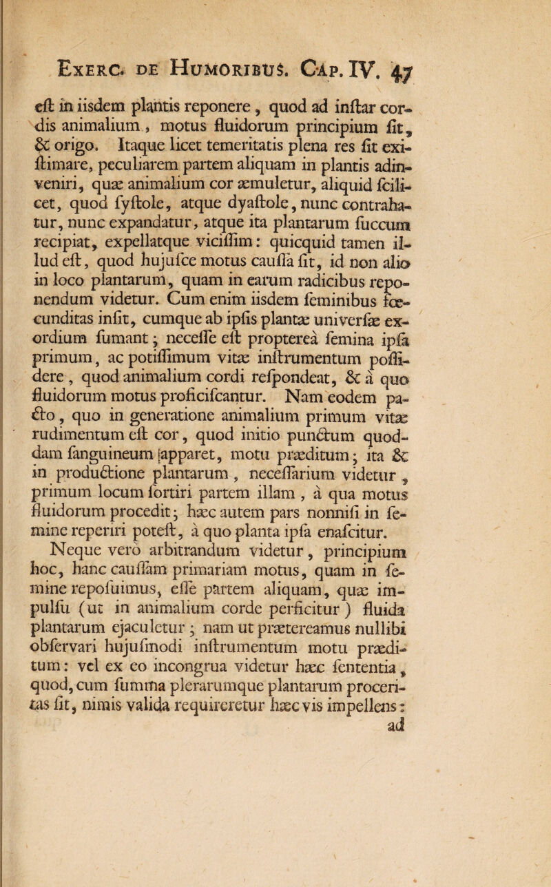 eft in iisdem plantis reponere, quod ad inftar cor¬ dis animalium , motus fluidorum principium fit ^ & origo. Itaque licet temeritatis plena res fit exi» ftimare, peculiarem partem aliquam in plantis adin- veniri, quae animalium cor aemuletur, aliquid Icili» cet, quod fyftole, atque dyaftole, nunc contraha¬ tur, nunc expandatur, atque ita plantarum fiiccum recipiat, expellatque viciflim: quicquid tamen il¬ lud eft, quod hujufce motus caufla fit, id non alio in loco plantarum , quam in earum radicibus repo¬ nendum videtur. Cum enim iisdem feminibus fe¬ cunditas infit, cumque ab ipfis plantae univerfas ex¬ ordium fumant, necefte eft propterea femina ipfi primum, ac potiflimum vitae inftrumentum poffi- dere , quod animalium cordi refpondeat, & a quo fluidorum motus proficifcantur. Nam eodem pa~ dio, quo in generatione animalium primum vitae rudimentum eft cor, quod initio pundlum quod¬ dam fanguineum [apparet, motu praeditum- ita & in produdtione plantarum 9 neceflarium videtur f primum locum fortiri partem illam , a qua motus fluidorum procedit, haec autem pars nonnifi in fe¬ mine repenri poteft, a quo planta ipfa enafcitur. Neque vero arbitrandum videtur, principium hoc, hanc cauffam primariam motus, quam in fe¬ mine repoliamus, effe partem aliquam, quae im- pulfu (ut in animalium corde perficitur) fluida plantarum ejaculetur ; nam ut praetereamus nullibi obfervari hujufmodi inftrumentum motu praedi¬ tum: vel ex eo incongrua videtur haec fententiaf quod, cum fumma plerarumque plantarum proceri¬ tas fit, nimis valida requireretur kecvis impellens: ad