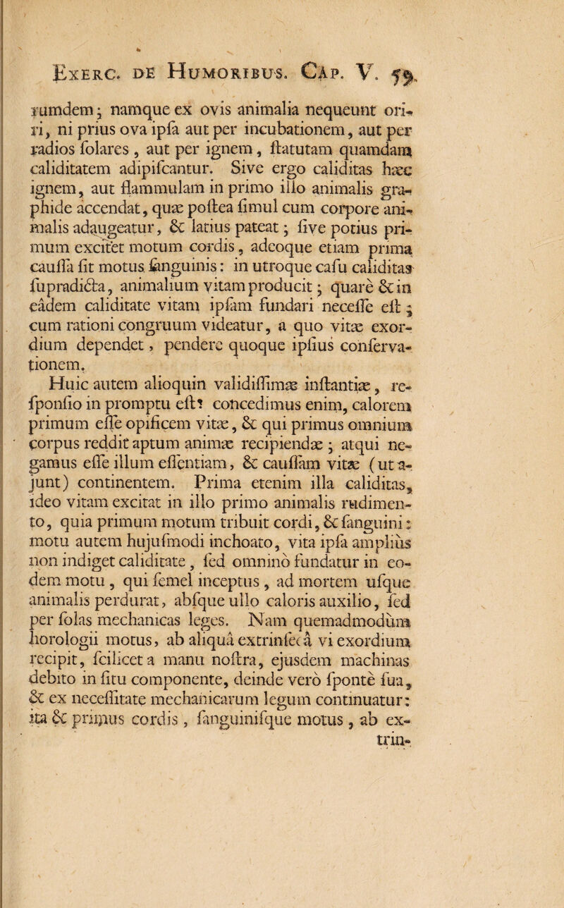 Exerc. de Humoribus. Cap. V. f% rumdem • namque ex oyis animalia nequeunt ori* ri, ni piius ova ipfa aut per incubationem, aut per radios folares, aut per ignem, flatutam quamdam caliditatem adipifcantur. Sive ergo caliditas haec ignem, aut flammulam in primo ilio animalis gra¬ phide accendat, qusepoflea fimtil cum corpore ani* malis adaugeatur, latius pateat; live potius pri¬ mum excitet motum cordis, adcoque etiam prima cauda fit motus, fenguinis: in utroque cafu caliditas fupradidla, animalium vitam producit; quare 6c in eadem calidi tate vitam i piam fundari necefle eft 9 cum rationi congruum videatur, a quo vitae exor¬ dium dependet, pendere quoque ipfius conferva- tionem. Huic autem alioquin valididimas inflandae, re- fponfio in promptu eft? concedimus enim, calorem primum ede opificem vitae, & qui primus omnium corpus reddit aptum animae recipiendae • atqui ne¬ gamus ede illum edendam, & caudam vitae (ut a- junt) continentem. Prima etenim illa caliditas, ideo vitam excitat in illo primo animalis rudimen¬ to , quia primum motum tribuit cordi, & fanguini: motu autem hujufmodi inchoato, vita ipfa amplius non indiget caliditate , fed omnino fundatur in eo¬ dem motu , qui femel inceptus, ad mortem ufque animalis perdurat, abfqueullo caloris auxilio, fed per fblas mechanicas leges. Nam quemadmodum horologii motus, ab aliqua extrinfeca vi exordium recipit, fciliceta manu noilra, ejusdem machinas debito in dtu componente, deinde vero fponte fua, & ex neceditate mechanicarum legum continuatur: ita & priipus cordis, fanguinifque motus, ab ex- trin-