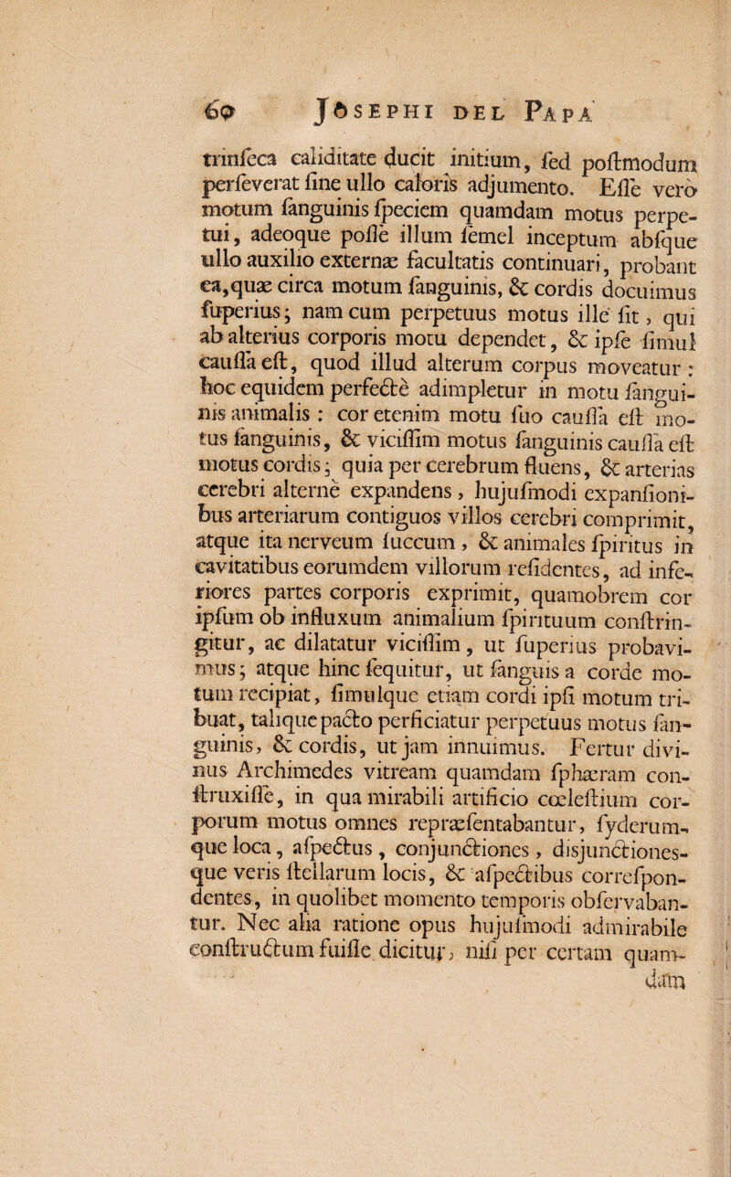 tnnfeca caliditatc <Judt initium, fed poftmodum perleverat fine ullo caloris adjumento. Efle verd motum fanguinis fpeciem quamdam motus perpe¬ tui, adeoque pofle illum femel inceptum abfque ullo auxilio externae facultatis continuari, probant ea,quae circa motum fanguinis, & cordis docuimus fuperius; nam cum perpetuus motus ille fit, qui ab alterius corporis motu dependet, & ipfe fimul caufla eft, quod illud alterum corpus moveatur : hoc equidem perfede adimpletur in motu fangui¬ nis animalis : cor etenim motu fuo caufla eft mo¬ tus fanguinis, &; viciffim motus fanguinis caufla eft motus cordis; quia per cerebrum fluens, &: arterias cerebri alterne expandens, hujufmodi expanfioni- bus arteriarum contiguos villos cerebri comprimit, atque ita nerveum fuccum , & animales fpiritus in cavitatibus eorumdem villorum relidentes, ad infe¬ riores partes corporis exprimit, quamobrem cor ipfum ob influxum animalium fpintuum conftrin- gitur, ac dilatatur viciffim, ut fuperius probavi¬ mus; atque hinc fequitur, utfanguisa corde mo¬ tum recipiat, fimulque etiam cordi ipfi motum tri¬ buat, talique pacto perficiatur perpetuus motus fan¬ guinis, cordis, ut jam innuimus. Fertur divi¬ nus Archimedes vitream quamdam fphteram con- ftruxiffe, in qua mirabili artificio codeftium cor¬ porum motus omnes repraefentabantur, fyderum-. que loca, afpedtus, conjunctiones , disjundtiones- que veris ftellarum locis, 8c afpedtibus correfpon- dentes, in quolibet momento temporis obfervaban- tur. Nec aha ratione opus hujulmodi admirabile eonftru&um fuifle dicitur, nili per certam quam- data