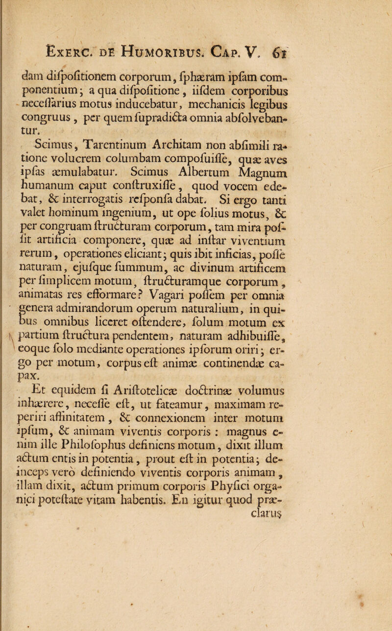 dam difpofitionem corporum , fphaeram ipfam com¬ ponentium ; a qua difpofitione, iifdem corporibus necefiarius motus inducebatur, mechanicis legibus congruus , per quem fupradi£la omnia abfol vehan¬ tur. Scimus, Tarentinum Architam non abfimSi ra¬ tione volucrem columbam compofuiile, qua: aves ipfas aemulabatur. Scimus Albertum Magnum humanum caput conftruxifie, quod vocem ede¬ bat , & interrogatis rcfponfa dabat, Si ergo tanti valet hominum ingenium, ut ope folius motus, & per congruam ftru&ruram corporum, tam mira pol* lit artificia componere, quas ad inftar viventium rerum, operationes eliciant • quis ibit inficias, pofie naturam, ejufquefummum, ac divinum artificem per fimplicem motum, ftrudhiramque corporum , animatas res efibrmare? Vagari poflem per omnia fenera admirandorum operum naturalium, in qui» us omnibus liceret oftendere, folum motum ex I . partium ftructura pendentem, naturam adhibuifles eoque folo mediante operationes iplorum oriri; er¬ go per motum, corpus eft animas continendae ca- pax. Et equidem fi Ariftotelicae doftrinae volumus inhaerere, necefie eft, ut fateamur, maximam re- periri affinitatem, connexionem inter motum ipfum, animam viventis corporis : magnus e« nim ille Philofophus definiens motum, dixit illum adtum entis in potentia, prout eft in potentia; de¬ inceps vero definiendo viventis corporis animam, illam dixit, adtum primum corporis Phyfici orga¬ nici poteftate vitam habentis» En igitur quod prae¬ clarus