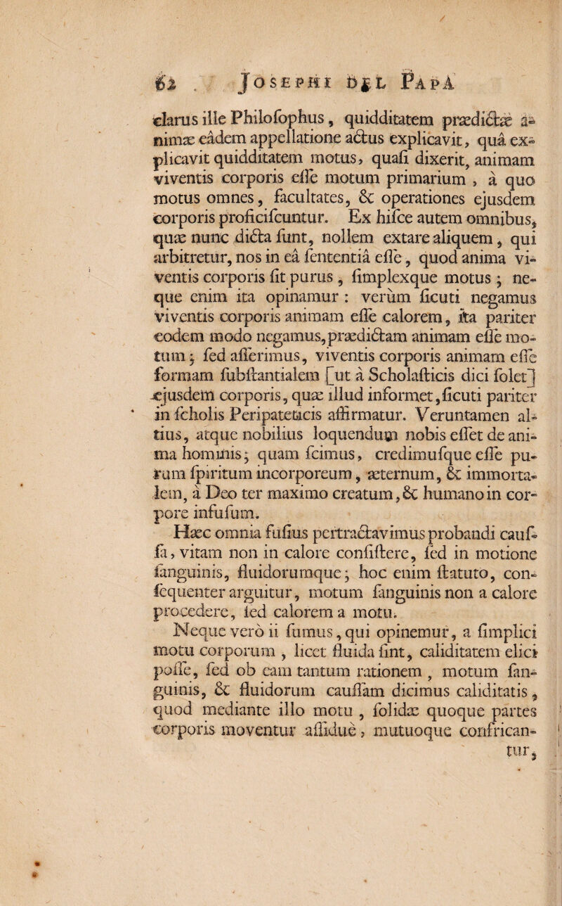 clarus ille Philofophus, quidditatem prxdi&x a» tiimae eadem appellatione adtus explicavit, qua ex¬ plicavit quidditatem motus, quali dixerit, animam viventis corporis effe motum primarium , a quo motus omnes, facultates, 6c operationes ejusdem corporis proficifcuntur. Ex hifce autem omnibus, quae nunc didta funt, nollem extare aliquem, qui arbitretur, nos in ea lententia elle, quod anima vi¬ ventis corporis lit purus, limplexque motus; ne¬ que enim ita opinamur : verum licuti negamus viventis corporis animam elle calorem, ita pariter eodem modo negamus, praedictam animam elle mo¬ tum j fed afferimus, viventis corporis animarn elle formam fubffantialem [ut a Scholafticis dici folet] -ejusdem corporis, quae illud informet,licuti pariter in fcholis Peripateticis affirmatur. Veruntamen ab tius, atque nobilius loquendum nobis effet de ani¬ ma hominis j quam fcimus, credimufque effe pu¬ rum Ipiritum incorporeum, -aeternum, & immorta¬ lem, a Deo ter maximo creatum, 6c humano in cor¬ pore infufum. Haec omnia fulius pertractavimus probandi cauff Ia, vitam non in calore conliftere, fed in motione ianguinis, fluidorumque * hoc enim ftatuto, con- fequenter arguitur, motum Ianguinis non a calore procedere, ied calorem a motu. Neque vero ii fumus, qui opinemur, a flmplici motu corporum , licet fluida iint, caliditatem elici polle, fed ob eam tantum rationem , motum fan- guiois, & fluidorum cauffam dicimus caliditatis, quod mediante illo motu , folidae quoque partes corporis moventur allidite, mutuoque confriean»