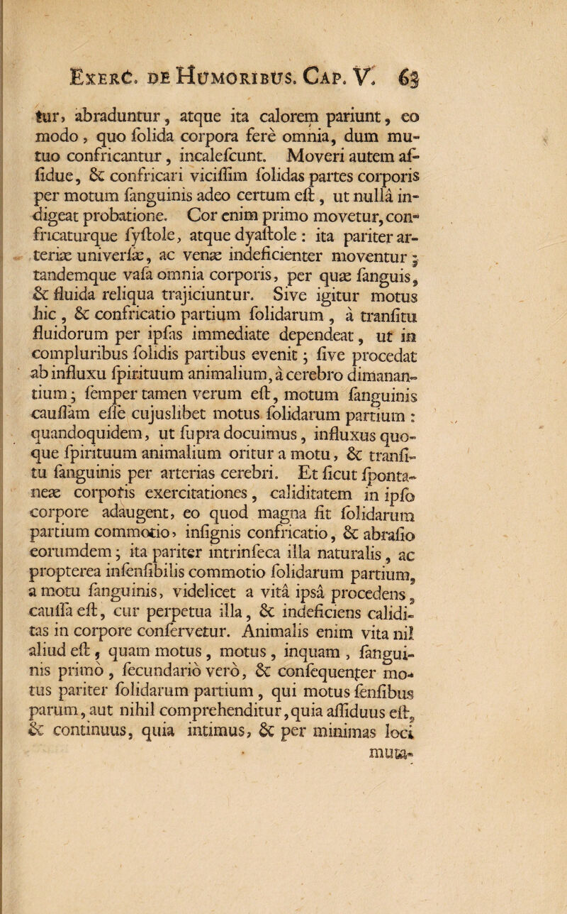 tur, abraduntur , atque ita calorem pariunt, eo modo , quo folida corpora fere omnia, dum mu¬ tuo confricantur, incalefcunt. Moveri autem af- fidue, & confricari vicifiim folidas partes corporis per motum fanguinis adeo certum efl, ut nulla in¬ digeat probatione. Cor enim primo movetur, con- fncaturque fyflole, atque dyalfole : ita pariter ar» terite uni ver lue, ac venae indeficienter moventur j tandemque vafa omnia corporis, per quae fanguis^ St fluida reliqua trajiciuntur. Sive igitur motus hic , Se confricatio partium folidarum , a tranfitu fluidorum per ipfas immediate dependeat, ut ia compluribus folidis partibus evenit; five procedat ab influxu fpirituum animalium, a cerebro dimanan¬ tium- femper tamen verum efl, motum fanguinis cauffam elfe cujuslibet motus folidarum partium : quandoquidem, ut fupra docuimus, influxus quo¬ que fpirituum animalium oritur a motu, St tranfi¬ tu fanguinis per arterias cerebri. Et ficut iponta- neae corporis exercitationes, caliditatem in ipfo corpore adaugent, eo quod magna fit folidarum partium commotio? infignis confricatio, St abrafio eorumdem; ita pariter mtrinfeca illa naturalis, ac propterea infenfibilis commotio folidarum partium^ a motu fanguinis, videl icet a vita ipsa procedens 9 cauffaeft, cur perpetua illa, St indeficiens calidi» tas in corpore confervetur. Animalis enim vita nil aliud eft , quam motus, motus, inquam , fangui¬ nis primo , fecundario vero, Se confequenfer mo¬ tos pariter folidarum partium , qui motus fenfibus parum, aut nihil comprehenditur,quia afiiduus eft, Se continuus, quia intimus, St per minimas loci muta*