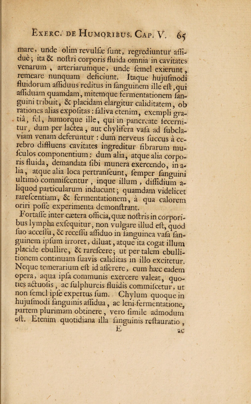 mare, unde olim revulfie funt, regrediuntur affi- due j ita noftn corporis fluida omnia in cavitates venai um , artenarumque» unde femel exierunt 5 remeare nunquam deficiunt. Itaque hujufmodi fluidorum afliduus reditus in fanguinem ille eft ?qui afliduam quamdam, mitemque fermentationemin¬ guini tribuit* & placidam elargitur caliditatem, ob rationes alias expolitas 1 faliva etenim, exempli o^a- tia, fel, humorque ille, qui in pancreate lecerni- tur, dum per lactea , aut chylifera vafa ad fubcla- viam venam deferuntur r dum nerveus fuccus a ce¬ rebro diffluens cavitates ingreditur fibrarum mu» fculos componentium: dum alia, atque alia corpo¬ ris fluida, demandata fibi munera exercendo, in a* lia, atque alia loca pertranfeunt, fiemper fanguini ultimo commifcentur , inque illum , diffidium a- liquod particularum inducunt- quamdam videlicet rarefeentiam, fermentationem, a qua calorem oriri pofle experimenta demonftrant. Fortalfe inter aetera officia, quae noflris in corpori¬ bus lympha exfequitur, non vulgare illud eft, quod luo acceffii, & receflu affiduo in ianguinea vafa fan¬ guinem ipfum irroret, diluat, atque ita cogat illum placide ebullire, &rarefcere; ut per talem ebulli¬ tionem continuam fuavis caliditas in illo excitetur. Neque temerarium eft id aflerere, cum Eec eadem opera, aqua ipla communis exercere valeat, quo¬ ties a£luohs , ac fulphureis fluidis commifcetur, ut non femel ipfe expertus fum. Chylum quoque in hujufmodi fanguinis aflidua, ac leni-fermentatione, partem plurimam obtinere, vero fimile admodum aft* Etenim quotidiana illa fanguinis x*eftauratio # ac /
