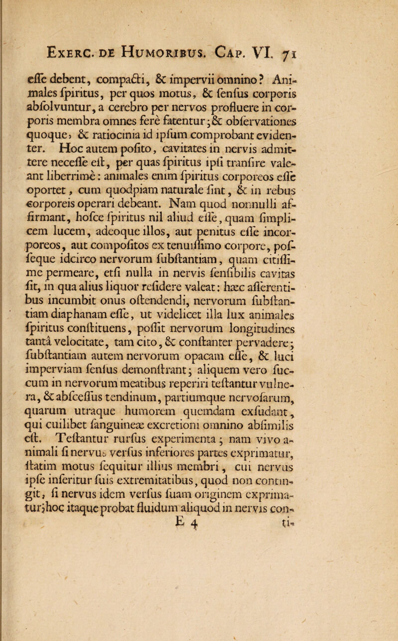 efle debent, compafti, St impervii omnino ? Ani¬ males fpiritus, per quos motus, Sciendus corporis abiblvuntur, a cerebro per nervos profluere in cor¬ poris membra omnes fere fatentur •& obfervationes quoque? St ratiocinia id lpfum comprobant eviden¬ ter. Hoc autem pofito, cavitates in nervis admit¬ tere necefle eft, per quas fpiritus ipfl tranfire vale¬ ant liberrime: animales enim fpiritus corporeos efle oportet, cum quodpiam naturale iint, & in rebus corporeis operari debeant. Nam quod nonnulli af¬ firmant, hofcefpiritus nil aliud efle,quam fimpli- cem lucem, adeoqueillos, aut penitus efle incor¬ poreos, aut compolitos ex tenuiflimo corpore, pof- feque idcirco nervorum fubftantiam, quam citifli- me permeare, etfi nulla in nervis fenfibilis cavitas fit, in qua alius liquor relidere valeat: hxc afferenti¬ bus incumbit onus oftendendi, nervorum liibftan- tiam diaphanam efle, ut videlicet illa lux animales fpiritus conflituens, poflit nervorum longitudines tanta velocitate, tam cito, St conftanter pervadere; fubftantiam autem nervorum opacam efle, St luci imperviam fenlus demonftrant • aliquem vero fae¬ cum in nervorum meatibus reperiri teftantur vulne¬ ra, Stabfceflus tendinum, partiumque nervofarum, quarum utraque humorem quemdam ex fudant, qui cuilibet fanguinex excretiom omnino abfimilis eft, Teftantur rurfus experimenta ; nam vivo a- nimali fi nervus verfus inferiores partes exprimatur, ftatim motus fequitur illius membri, cui nervus ipfe inferitur fuis extremitatibus, quod non contin¬ git , fi nervus idem verfus fuam originem exprima¬ tur jhoc itaqqeprobat fluidum aliquod m nervis con- I q* u.*