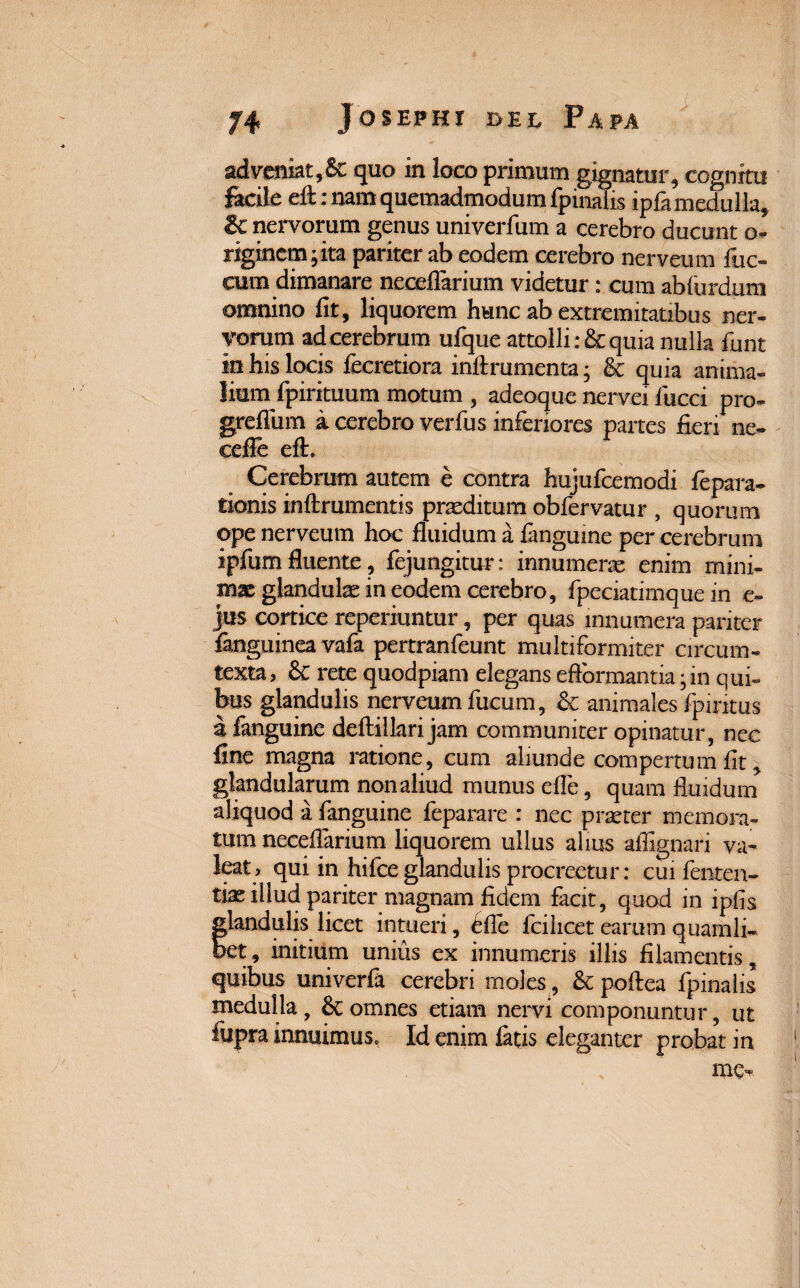 adveniat,&t quo in loco primum gignatur, cognitu facile eft; nam quemadmodum fpinalis ipfa medulla, & nervorum genus univerfum a cerebro ducunt o- riginem^ita pariter ab eodem cerebro nerveum fuc- cum dimanare neceftarium videtur: cum abfurdum omnino fit, liquorem hunc ab extremitatibus ner¬ vorum ad cerebrum ufque attolli :& quia nulla fiunt in his locis fecretiora inftrumenta; & quia anima¬ lium fipirituum motum , adeoque nervei fiucci pro- greflum a cerebro verfius inferiores partes fieri ne- ceffe eft. Cerebrum autem e contra hujufcemodi fiepara- tionis inftrumentis proditum obfiervatur , quorum ope nerveum hoc fluidum a fanguine per cerebrum ipfium fluente, fejungitur: innumerae enim mini¬ mae glandulae in eodem cerebro, fipeciatimque in e~ jus cortice reperiuntur, per quas innumera pariter langumea vafia pertranfieunt multiformiter circum¬ texta, 6c rete quodpiam elegans effcrmantia • m qui¬ bus glandulis nerveum fiucum, & animales fipintus a fanguine deftiilari jam communiter opinatur, nec fine magna ratione, cum aliunde compertum fit, glandularum non aliud munus efle, quam fluidum aliquod a fanguine fieparare : nec praeter memora¬ tum neceflarium liquorem ullus alius aflignari va¬ leat, qui in hifice glandulis procreetur: cui fienten- tix illud pariter magnam fidem facit, quod in ipfis flandulis licet intueri, dfle fcilicet earum quamli- et, initium unius ex innumeris illis filamentis, quibus univerfa cerebri moles, & poftea fpinalis medulla, omnes etiam nervi componuntur, ut fupra innuimus» Id enim latis eleganter probat in