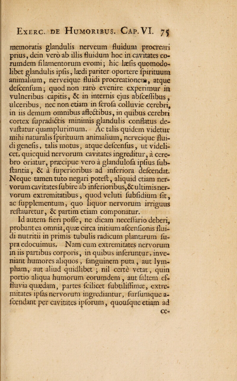 memoratis glandulis nerveum fluidum procreari prius, dein vero ab illis fluidum hoc in cavitates eo» rumdem filamentorum evomi; hic laefis quomodo- libet glandulis ipfis, laedi pariter oportere fpintuum animalium, nerveique fluidi procreationem, atque defcenfum, quod non raro evenire experimur in vulneribus capitis, in internis ejus abfceflibus, ulceribus, nec non etiam in ferofa colluvie cerebri, in iis demum omnibus affedtibus, in quibus cerebri cortex fupradidlis minimis glandulis conflatus de- vallatur quamplurimum. Ac talis quidem videtur mihi naturalis fpirituum animalium, nerveique flui¬ di genelis, talis motus, atque ddcenfus, ut videli¬ cet, quicquid nervorum cavitates ingreditur, a cere¬ bro oriatur, praecipue vero a glandulola iplius fub- llantia, 6c a fuperioribus ad inferiora defcendat. Neque tamen tuto negari poteft, aliquid etiam ner- ' vorum cavitates fubire ab inferioribus,&ultimis ner¬ vorum extremitatibus, quod veluti fublidium fit, ac fupplementum, quo liquor nervorum irriguus rellauretur, & partim etiam componatur. Id autem fieri pofle, ne dicam neceflario deberi, probant ea omnia, quae circa initium afcenfionis flui¬ di nutritii in primis tubulis radicum plantarum fu- pra edocuimus. Nam cum extremitates nervorum jn iis partibus corporis, in quibus inferuntur, inve¬ niant humores aliquos , fanguinem puta, aut lym¬ pham, aut aliud quidlibet ; nil certe vetat, quin portio aliqua humorum eorumdem , aut faltem ef¬ fluvia quaedam, partes fcilicet fubtiliflimae, extre¬ mitates ipfas nervorum ingrediantur, furfumque a- fcendant per cavitates ip forum, quoufque etiam ad ce-