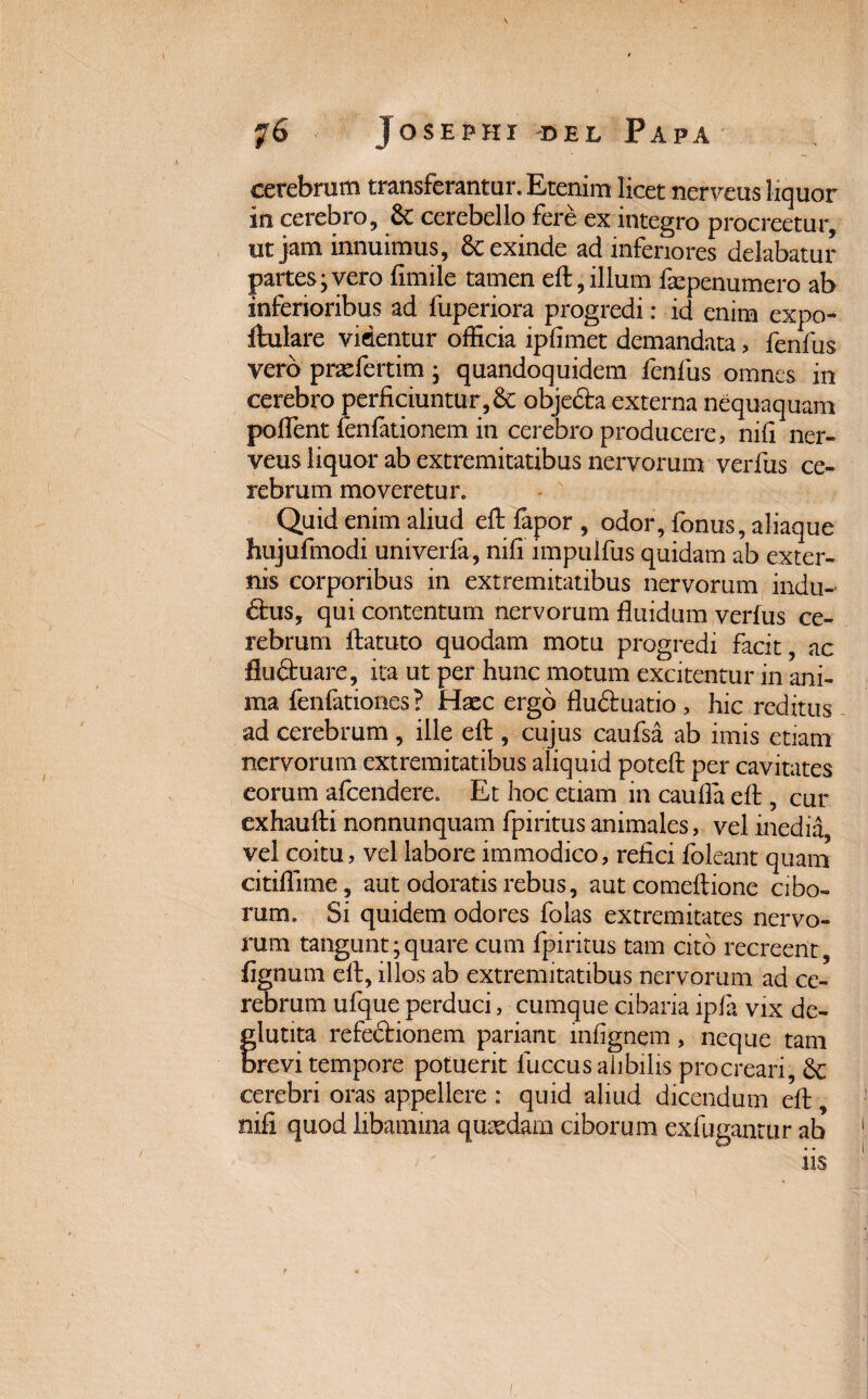 y6 Josephi Del Papa cerebrum transferantur. Etenim licet nerveus liquor in cerebro, 8c cerebello fere ex integro procreetur, ut jam innuimus, Sc exinde ad inferiores delabatur partes-vero fimile tamen eft,illum fsepenumero ab inferioribus ad fuperiora progredi: id enim expo- ftulare videntur officia ipfimet demandata, fenfus vero prxfertim • quandoquidem fenfus omnes in cerebro perficiuntur, & objeSta externa nequaquam poffent fenfationem in cerebro producere, nifi ner¬ veus liquor ab extremitatibus nervorum verfus ce¬ rebrum moveretur. Quid enim aliud eft fapor , odor, fonus, aliaque hujufmodi univerfa, nifi impulfus quidam ab exter¬ nis corporibus in extremitatibus nervorum indu¬ ctus, qui contentum nervorum fluidum verfus ce¬ rebrum ftatuto quodam motu progredi facit, ac fluCtuare, ita ut per hunc motum excitentur in ani¬ ma fenfationes? Haec ergo flu&uatio, hic reditus ad cerebrum, ille eft, cujus caufsa ab imis etiam nervorum extremitatibus aliquid poteft per cavitates eorum afeendere. Et hoc etiam in cauda eft, cur exhaufti nonnunquam fpiritusanimales, vel inedia, vel coitu, vel labore immodico, refici foleant quam citiflime, aut odoratis rebus, aut comeftione cibo¬ rum. Si quidem odores folas extremitates nervo¬ rum tangunt;quare cum fpiritus tam cito recreent, fignum elt, illos ab extremitatibus nervorum ad ce¬ rebrum ufque perduci, cumque cibaria ipfa vix de- f lutita refectionem pariant infignem, neque tam revi tempore potuerit luccus alibilis procreari, Sc cerebri oras appellere : quid aliud dicendum eft, nifi quod libamma quasdam ciborum exfugantur ab iis r