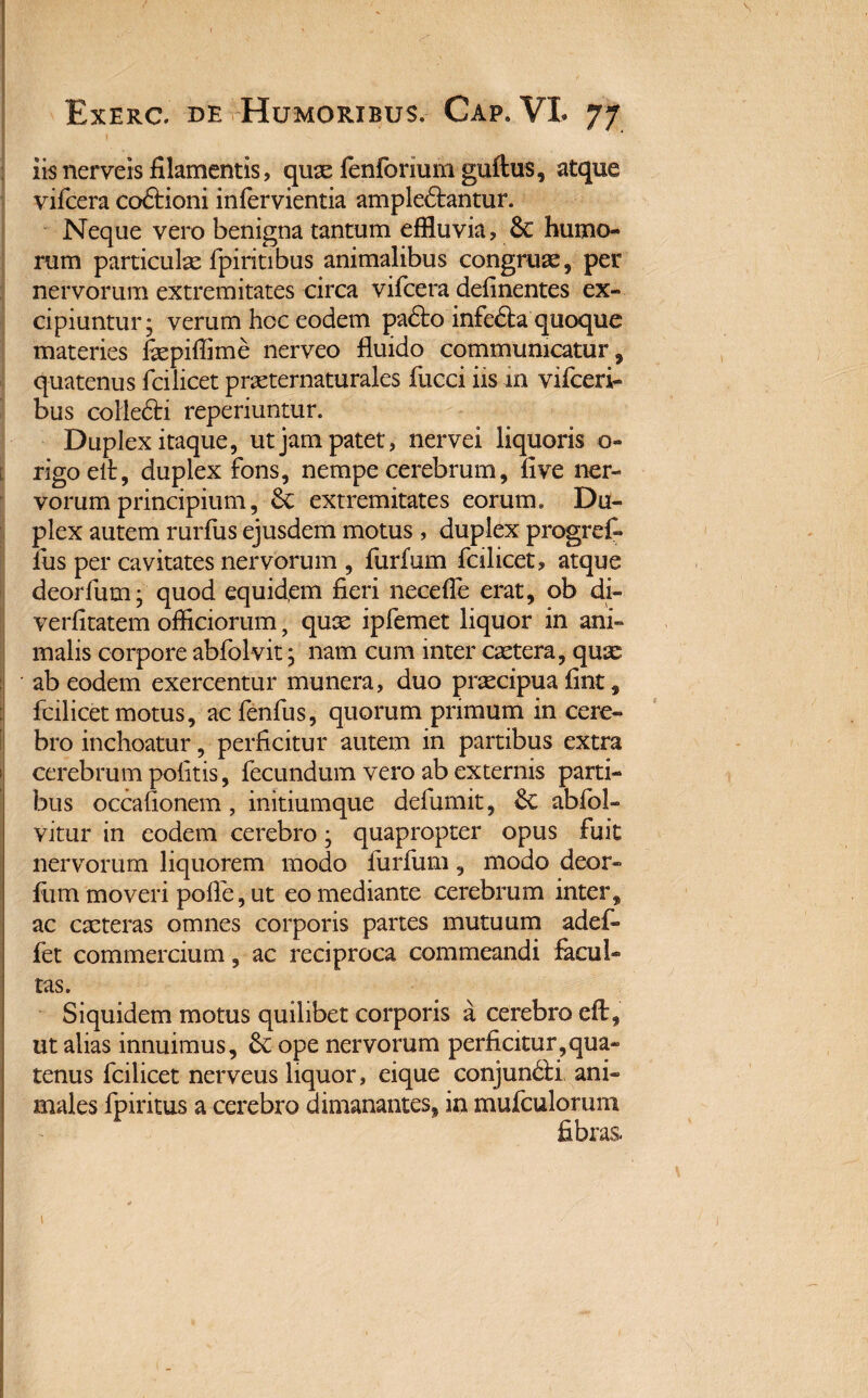iis nerveis filamentis, quas fenforium guftus, atque vifcera co&ioni infervientia ampledtantur. Neque vero benigna tantum effluvia? & humo¬ rum particulae fpiritibus animalibus congruae, per nervorum extremitates circa vifcera delinentes ex¬ cipiuntur; verum hoc eodem padto infedta quoque materies faepiffime nerveo fluido communicatur, quatenus fcilicet praeternaturales fucci iis in vifceri- bus colledti reperiuntur. Duplex itaque, ut jam patet, nervei liquoris 0« rigoelt, duplex fons, nempe cerebrum, five ner¬ vorum principium, & extremitates eorum. Du¬ plex autem rurfus ejusdem motus, duplex progref» liis per cavitates nervorum , furfum fcilicet? atque deorfum; quod equid,em fieri necefle erat, ob di- verfitatem officiorum, quae ipfemet liquor in ani¬ malis corpore abfolvit; nam cum inter caetera, quae ab eodem exercentur munera? duo praecipua fint, fcilicet motus, ac fenfus, quorum primum in cere¬ bro inchoatur, perficitur autem in partibus extra cerebrum politis, fecundum vero ab externis parti¬ bus occafionem, initiumque defumit, & ablbl- vitur in eodem cerebro; quapropter opus fuit nervorum liquorem modo furfum, modo deor¬ fum moveri polle, ut eo mediante cerebrum inter, ac caeteras omnes corporis partes mutuum adef- fet commercium, ac reciproca commeandi facul¬ tas. Siquidem motus quilibet corporis a cerebro eft, ut alias innuimus, & ope nervorum perficitur,qua¬ tenus fcilicet nerveus liquor, eique conjuncti ani¬ males fpiritus a cerebro dimanantes, in muiculorum fibras.