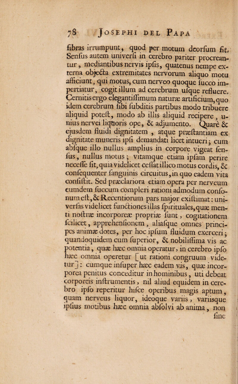 fibras irrumpunt, quod per motum deorfum fit, Senfus autem univerfi in cerebro pariter procrean¬ tur, mediantibus nervis ipfis, quatenus nempe ex¬ terna objefta extremitates nervorum aliquo motu afficiunt, qui motus, cum nerveo quoque fucco im¬ pertiatur, cogit illum ad cerebrum ufque refluere. Cernitis ergo elegantiflimum naturas artificium, quo idem cerebrum libi fubditis partibus modo tribuere aliquid poteft, modo ab illis aliquid recipere, u- nius nervei liqtjoris ope, & adjumento. Quare & ejusdem fluidi dignitatem , atque praeftantiam ex dignitate muneris ipii demandati licet intueri; cum abfque illo nullus amplius in corpore vigeat fen» fus, nullus motus ; vitamque etiam ipfam perire necefle lit, quia videlicet ceflatillico motus cordis, 6c confequenter fanguinis circuitus,in quo eadem vita confiftit. Sed praeclariora etiam opera per nerveum eumdem fuccum compleri rationi admodum confo- numellj&Recentiorum pars major exiftimat: uni- verfas videlicet fun6fciqnes illas fpirituales, quae men¬ ti noftras incorporeae propriae funt, cogitationem fcilicet, apprchenfionem, aliafque omnes princi¬ pes animae dotes, per hoc ipfum fluidum exerceri; quandoquidem cum fuperior, & nobiliffima vis ac potentia, quae haec omnia operatur, in cerebro ipfo haec omnia operetur [ut rationi congruum vide¬ tur] : cumque infuper haec eadem vis, quae incor¬ porea penitus conceditur in hominibus, uti debeat corporeis inftrumentis, ml aliud equidem in cere¬ bro ipfo reperitur hifce operibus magis aptum, quam nerveus liquor, ideoque variis, variisque ipfius motibus haec omnia abfolvi ab anima, non fine
