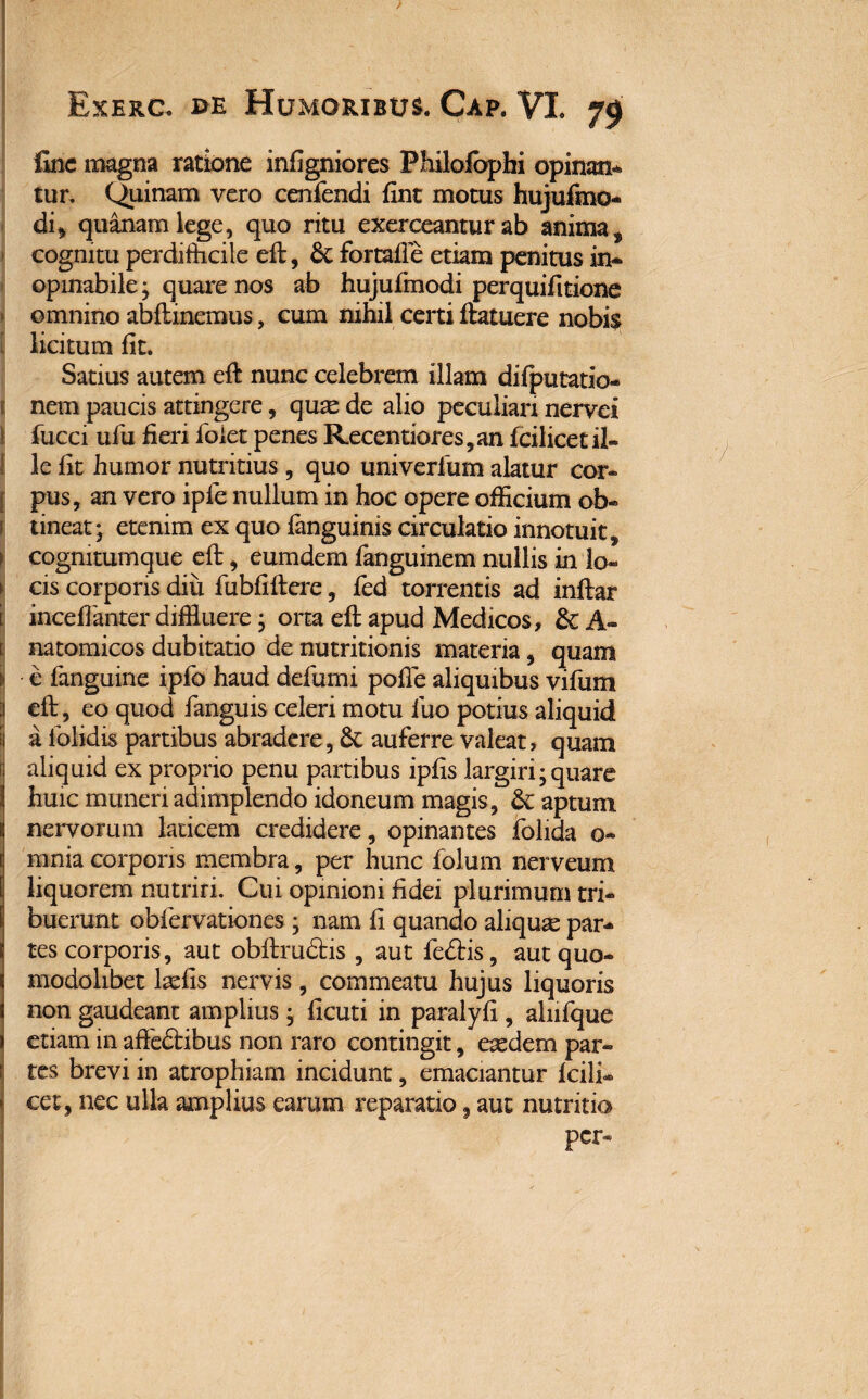 fine magna ratione infigniores Philofophi opinan¬ tur. Quinam vero cenfendi fint motus hujufmo- di* quanam lege, quo ritu exerceantur ab anima 3 cognitu perdidicile efi:, 6t fortalle etiam penitus in¬ opinabile; quare nos ab hujufmodi perquifitione omnino abfirinemus, cum nihil certi flatuere nobis licitum fit. Satius autem eft nunc celebrem illam difputatio- nem paucis attingere, quae de alio peculiari nervei fucci ufu fieri folet penes Recenriores ,an fcilicet il¬ le fit humor nutritius , quo univerfum alatur cor¬ pus, an vero iple nullum in hoc opere officium ob« 1 tineat; etenim ex quo fanguinis circulatio innotuit, 1 cognitumque efi:, eumdem fanguinem nullis in !o- 1 cis corporis diu fubfiftere, fed torrentis ad inftar [ inceffanter diffluere; orta efi: apud Medicos, & A- natomicos dubitatio de nutritionis materia, quam i e fanguine ipfo haud defami pofle aliquibus vifum ^ efi:, eo quod fanguis celeri motu luo potius aliquid I a iolidis partibus abradere, auferre valeat, quam aliquid ex proprio penu partibus ipfis largiri; quare 1 huic muneri adimplendo idoneum magis, &: aptum fi nervorum laricem credidere, opinantes folida o- [ mnia corporis membra, per hunc folum nerveum liquorem nutriri. Cui opinioni fidei plurimum tri- l buerunt obfervationes ; nam fi quando aliquae par- t tes corporis, aut obftrudris , aut fe&is, aut quo- 1 modolibet laefis nervis , commeatu hujus liquoris 1 non gaudeant amplius; ficuti in paralyfi , alnfque » etiam in aftedtibus non raro contingit, eaedem par¬ tes brevi in atrophiam incidunt, emaciantur Icili- > cet, nec ulla amplius earum reparatio, aut nutritio per-