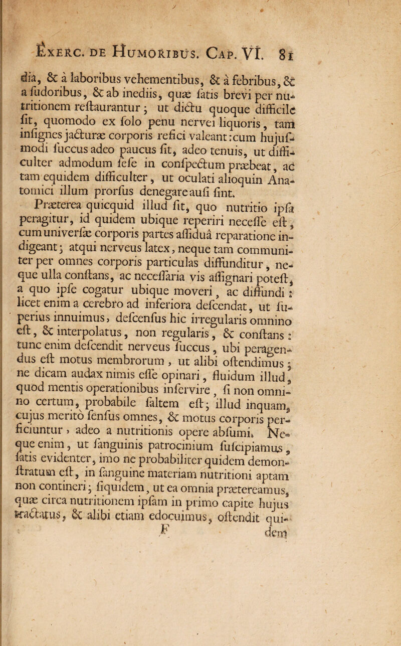 y IJxerc. de Humoribus. Cap. Vt. 81 dia, 8c a laboribus vehementibus, & a febribus, 8c a fudoribus, & ab inediis, quae latis brevi per nu- tritionem reflaurantur ; ut dictu quoque difficile fit, quomodo ex folo penu nervei liquoris, tam infignes jacturae corporis refici valeant :cum hujuf. modi luccusadeo paucus fit, adeo tenuis, ut diffi¬ culter admodum fele in confpedtum praebeat ac tam equidem difficulter, ut oculati alioquin Ana¬ tomici illum prorfus denegare aufi fint. ' Pncterea quicquid illud fit, quo nutritio ipfii peragitur, id quidem ubique reperiri necefle eft, cum univerfie corporis partes affidua reparatione in¬ digeant ; atqui nerveus latex, neque tam communi¬ ter per omnes corporis particulas diffunditur, ne¬ que ulla conflans, ac neceflaria vis affignari poteft, a quo ipfe cogatur ubique moveri, ac diffundi: licet enim a cerebro ad inferiora defeendat, ut fu- perius innuimus, defcenfus hic irregularis omnino eft, 8c interpolatus, non regularis, & conflans : tunc enim defeendit nerveus fuccus, ubi peragen¬ dus eft motus membrorum , ut alibi oftendimus j ne dicam audax nimis effe opinari, fluidum illud ’ quod mentis operationibus infervire , fi non omni¬ no cei tum, probabile laltem eft; illud mquam9 cujus merito fenfus omnes, & motus corporis per¬ ficiuntur , adeo a nutritionis opere abfumi, Ne¬ que enim, ut fanguinis patrocinium fufeipiamus, fatis evidenter, imo ne probabiliter quidem demon- ftratum eft , in fanguine materiam nutritioni aptam non contineri; fiquidem, ut ea omnia praetereamus, quae circa nutritionem ipfam in primo capite hujus tradatus, & alibi etiam edocuimus, offendit qui F