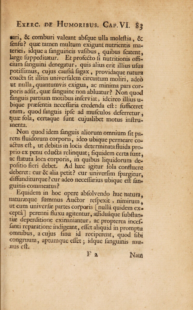 , Exerc. de Humoristrs, Car. VI. 8| «ri, & comburi valeant abfque ulla moleftia, & fenfu? quas tamen multum exigunt nutrientis ma¬ teriei , idque a fanguineis vafibus , quibus fcatent, large fuppeditatur. Et profe&o fi nutritionis offi¬ cium fanguini denegatur, quis alius erit illius ufus potiffimus, cujus caufsa fagax , providaque natura coadta fit illius univerfalem circuitum moliri, adeo ut nulla, quantumvis exigua, ac minima pars cor¬ poris adiit, quas fanguine non abluatur? Non quod languis partium motibus inferviat, idcirco illius u~ bique praebentia neceflaria credenda eft: fufficeret enim, quodfanguis ipfe ad mufculos deferretur § qux fola, certaque funt cujuslibet motus inftru- menta. Non quod idem fanguis aliorum omnium fit pa¬ rens fluidorum corporis, ideo ubique permeare co- a£his eft, ut debitis in locis determinata fluida pro^ prio ex penu edudta relinquat5 fiquidem certa funt* ac ftatuta loca corporis, in quibus liquidorum de¬ politio fieri debet. Ad haec igitur fola confluere deberet: cur & alia petit? cur univerfim Ipargitur* diffunditurque ? cur adeo necellarius ubique elt lan* guinis commeatus ? Equidem in hoc opere abfolvendo huc natura^ naturasque. fummus Auftor refpexit , nimirum* ot cum univerfie partes corporis [nulla quidem ex* cepta] perenni fluxu agitentur, aifiduaque fiibftan* tiae deperditione exinaniantur, ac propterea inceft fanti reparatione indigeant, effiet aliquid in promptu omnibus, a cujus flnu id reciperent, quod libi congruum, aptumque efletj idque fangumis mu* mus eft.