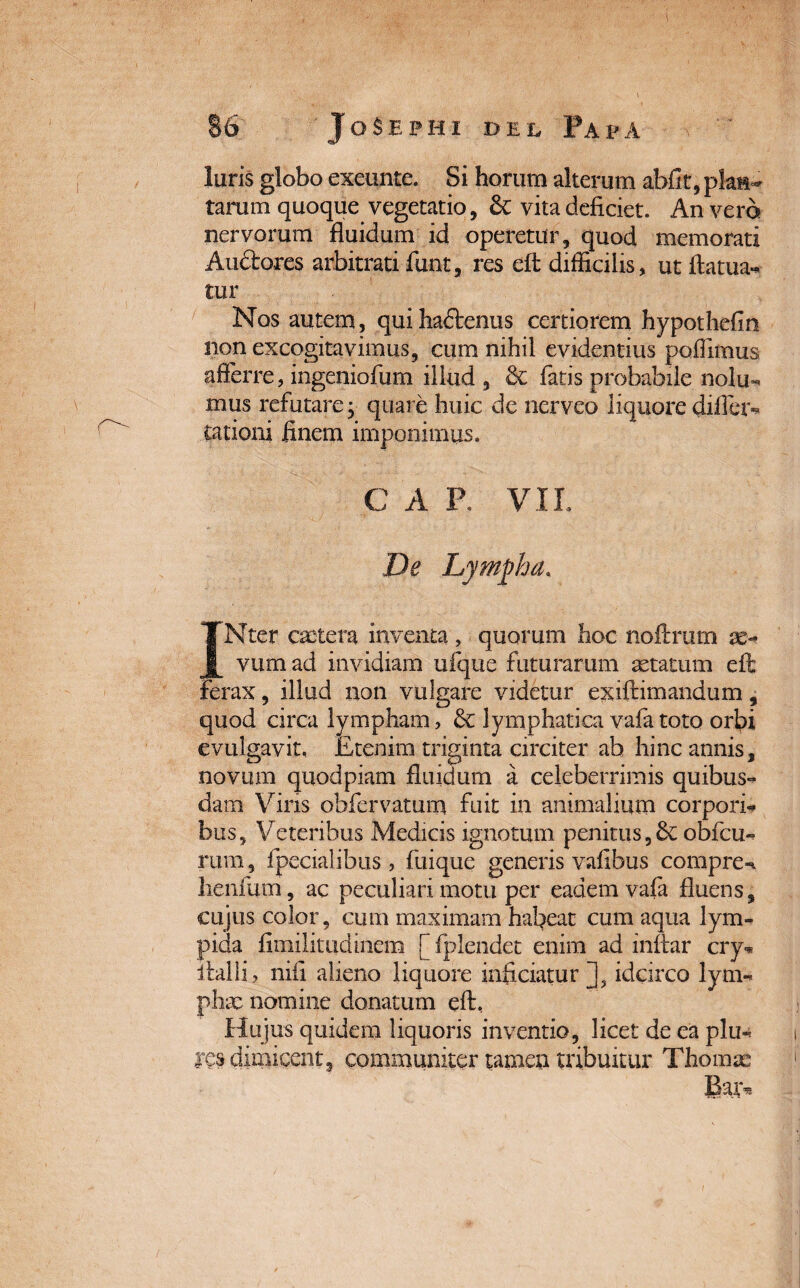 luris globo exeunte. Si horum alterum abfit, plait^ tarum quoque vegetatio, £c vita deficiet. An vero nervorum fluidum id operetur, quod memorati Auctores arbitrati funt, res elt difficilis, utftatua- tur Nos autem, quiha&enus certiorem hypothefin non excogitavimus, cum nihil evidentius poflimus afferre, ingeniofiim illud , & fatis probabile nolu- mus refutare; quare huic de nerveo liquore difier- cationi finem imponimus. C A R VII. De Lympha. INter extera inventa , quorum hoc noftrum se- vum ad invidiam ufque futurarum astatum eft ferax, illud non vulgare videtur exiftimandum, quod circa lympham, & lymphatica vafa toto orfii evulgavit. Etenim triginta circiter ab hinc annis, novum quodpiam fluidum a celeberrimis quibus¬ dam Viris obfervatum fuit in animalium corpori¬ bus, Veteribus Medicis ignotam penitus,& oblcu- rum , fpecialibus , fiiique generis vafibus compre- henfum, ac peculiari motu per eadem vafa fluens, cujus color, cum maximam habeat cum aqua lym- pida flmilitudinem f fplendet enim ad inftar cry- italli, nifi alieno liquore inficiatur J3 idcirco lym¬ phae nomine donatum eft. Hujus quidem liquoris inventio, licet de ea plu- dimicent, communiter tamen tribuitur Thorax Baiv.