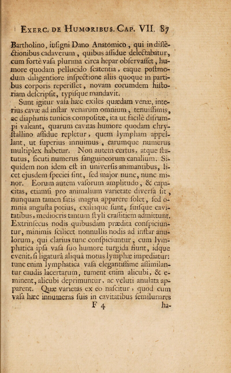 Bartholino, iufigni Dano Anatomico , qui indiflc- ftionibus cadaverum , quibus ailidue delectabatur, cum forte vala plurima circa hepar obfervalfet, hu- more quodam pellucido fcatentia, eaque poftmo- dum diligentiore infpedtione aliis quoque in parti¬ bus corporis reperiflet , novam eorumdem hi Ho¬ riam defcriplk, typifque mandavit. Sunt igitur vala haec exiles quaedam venae, inte¬ rius cavae ad inftar venarum omnium, .tenuiffimis, ac diaphanis tunicis compotita, ita ut facile dtfrum- pi valeant, quarum cavitas humore quodam chry- ftallino affidue repletur, quem lympham appel¬ lant, ut fuperius innuimus , earumque numerus multiplex habetur. Non autem certus, atque fta- tutus, licuti numerus fangumeorum canalium. Si¬ quidem non idem eft in univerfis animantibus, li¬ cet ejusdem fpeciei lint, fed major nunc, nunc mi¬ nor. Eorum autem vaforum amplitudo , & capa¬ citas, etiamli pro animalium varietate diverfa fit, nunquam tamen fatis magna apparere folet, fed o- mnia angufta potius, exiliaque funt, fuifque cavi¬ tatibus, mediocris tantum ftyli crailitiem admittunt. Extrinfecus nodis quibusdam praedita confpiciun- tur, minimis fcilicet nonnullis nodis ad inftar anu¬ lorum, qui clarius tunc confpiciuntur , cum lym¬ phatica ipla vafa fuo humore turgida fiunt, idque evenit, fi ligatura aliqua motus lympha: impediatur: tunc enim lymphatica vala elegantiffime afiimilan- tur caudis lacertarum, tument enim alicubi, & e- minent, alicubi deprimuntur, ac veluti anulata ap¬ parent. Quae varietas ex eo nafcitur > quod cum vafa haec innumeras fuis in cavitatibus femilunares F 4 ha-