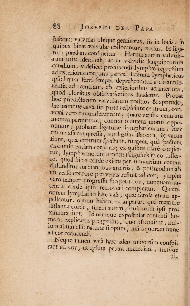 I 88 Josephi del Papa habeant valvulas ubique geminatas, iis in locis, in quibus binae valvulae collocantur, nodus, & W tura quaedam confpicitur. Harum autem valvula¬ rum u us idem elt, ac m valvulis languineorum canalium, videlicet prohibendi lymphae regreflum ad exteriores corporis partes. Etenim lymphaticus ipie liquor ferri femper deprehenditur a circumfe¬ rentia ad centrum, ab exterioribus ad interiora , quod pluribus obfervationibus fuadetur. Probat ?oc P^dictarum valvularum politio, &aptitudo: hae namque cava fui parte refpiciuntcentrum, con¬ vexa vero circumferentiam; quare verius centrum motum permittunt, contrario autem motui oppo¬ nuntur ; probant ligaturae lymphaticorum , haec emm vafa comprella, aut ligata, flaccida, & vacua htint, qui centrum fpe&ant, tument, quafpe&ant ciiciimferentiam corporis; ex quibus clare conjici¬ tur, lymphae motum a motu fanguinis in eo differ- re quod hic a corde exiens per univerfum corpus uinunditur mediantibus arteriis, & poltmodum ab umverlo corpore per venas refluit ad cor; lympha veio lemper progreflii fuo petit cor , nunquam au- teni a corde iplo removeri confpicitur. Quam- obiem lymphatica haec vafa, quae ierofa etiam ap- peflantur, ortum habent ea in parte, qua maxime lirant a corde, flnem autem, qua cordi ipli pro-,, ximioi a fimt. Id namque expoltulat contenti hu¬ moris explicatus progreifus , quo oftenditur, nui- um avium elle naturae fcopum, qifl liquorem hunc m cor reducendi. Neque tamen vafa haec adeo univerfim confph raat ad cor ? Ut ipfum petant immediate, fuifque pE