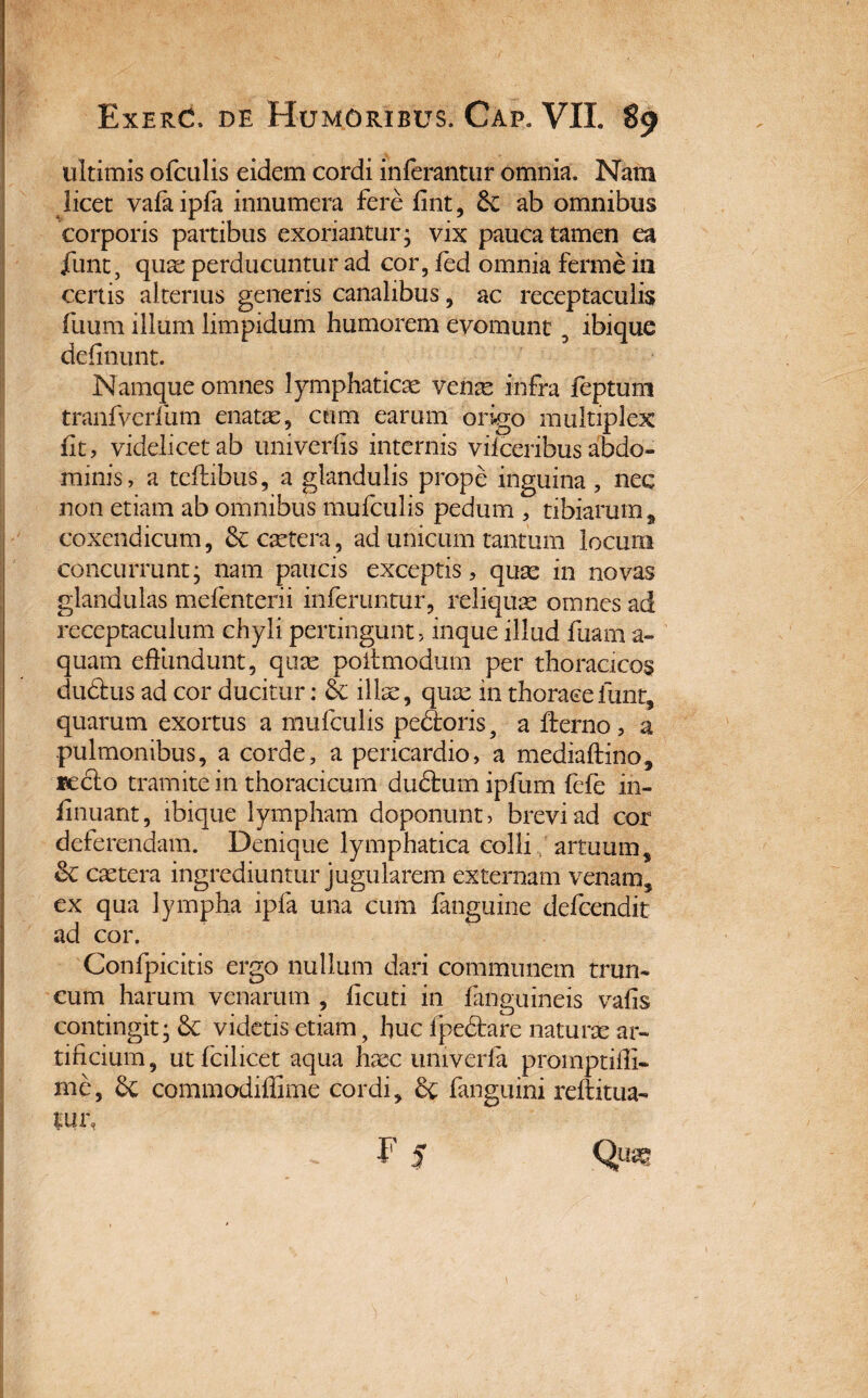 ultimis ofculis eidem cordi inferantur omnia. Nam licet vafaipfa innumera fere fint, ab omnibus corporis partibus exoriantur; vix pauca tamen ea jfunt, quae perducuntur ad cor, fed omnia ferine in certis alterius generis canalibus, ac receptaculis fuum illum limpidum humorem evomunt 5 ibique delinunt. Namque omnes lymphaticae venae infra feptum tranfverfum enatae, cum earum origo multiplex fit, videlicet ab univerfis internis vifceribus abdo¬ minis, a teftibus, a glandulis prope inguina, nec non etiam ab omnibus mufculis pedum , tibiarum # coxendicum, &: caetera, ad unicum tantum locum concurrunt; nam paucis exceptis, quae in novas glandulas mefenterii inferuntur, reliquae omnes ad receptaculum chyli pertingunt, inque illud fuam a- quam effundunt, quae poitmodum per thoracicos dudfus ad cor ducitur: & illae, quae in thoracefunt, quarum exortus a mufculis pecoris, a fterno, a pulmonibus, a corde, a pericardio, a mediaftino, fecto tramite in thoracicum dudfcum ipfum fefe in- finuant, ibique lympham doponunt, brevi ad cor deferendam. Denique lymphatica colli artuum s & caetera ingrediuntur jugularem externam venam, ex qua lympha ipfa una cum fanguine defendit ad cor. Confpicitis ergo nullum dari communem trun- cum harum venarum , ficuti in finguineis vafis contingit; &C videtis etiam, huc fpedtare naturae ar¬ tificium, utfcilicet aqua haec univerfa proinptifii- me, & commodiffime cordi, fanguini reftitua- fUf,