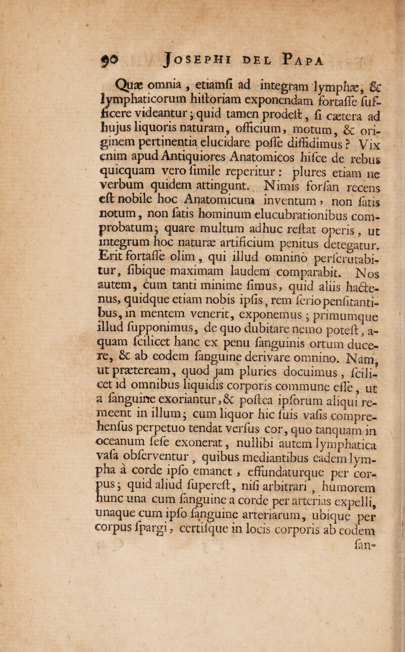 Quas omnia , etiamfi ad integram lympha, & lymphaticorum hiitoriam exponendam fortaffe fuf- ficere videantur ; quid tamen prodeft 5 fi cetera ad hujus liquoris naturam, officium, motum, & ori¬ ginem pertinentia elucidare pofie diffidimus ? Vix enim apud Antiquiores Anatomicos hifce de rebus quicquam vero fimile reperitur : plures etiam ne verbum quidem attingunt. Nimis forfan recens eft nobile hoc Anatomicum inventum > non latis notum, non fatis hominum «lucubrationibus com¬ probatum; quare multum adhuc reflat aperis, ut integrum hoc naturae artificium penitus detegatur. Erit fortafle olim, qui illud omnino perferutabi- tur, fibique maximam laudem comparabit. Nos autem, cum tanti minime fimus, quid aliis ha£le- nus, quidque etiam nobis ipfis, rem ferio penfitanti- bus,m mentem venerit, exponemus ; primumque illud fupponimus, de quo dubitare nemo poteft, a- quam fcilicet hanc ex penu fanguinis ortum duce¬ re, ab eodem fanguine derivare omnino. Nam ut praeteream, quod jam pluries docuimus, fcili¬ cet id omnibus liquidis corporis commune efie, ut g fanguine exoriantur ,& poflea ipforum aliqui? re¬ meent in illum; cum liquor hic fuis vafis compre- henfus perpetuo tendat verfus cor, quo tanquam m oceanum fefe exonerat, nullibi autem lymphatica vafa obferventur 9 quibus mediantibus eadem lym¬ pha a corde ipfo emanet, effimdaturque per cor¬ pus; quid aliud fuperefl, nifi arbitrari 9 humorem hunc una cum fanguine a corde per arterias expelli, unaque cum ipfo fanguine arteriarum, ubique per corpus fpargi, certiique in locis corporis ab eodem fan-