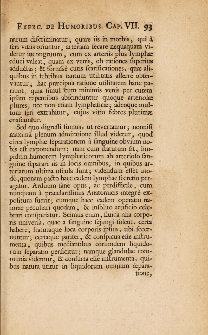 narum difcriminatur; quare iis in morbis, qui a ffri vitiis oriuntur 9 arteriam ffcare nequaquam vi¬ detur incongruum , cum ex arteriis plus lymphae educi valeat, quam ex venis, ob rationes fuperius addudtas • fortafse cutis fcarificationes, quae ali¬ quibus in febribus tantum utilitatis afferre obier- vantur, hac praecipua ratione utilitatem hanc pa- riunt, quia fimul cum minimis venis per cutem ipfam repentibus abrcinduntur quoque arteriolae plures, nec non etiam lymphaticae; adeoque mul¬ tum leri extrahitur, cujus vitio febres plurimae ena Icuntur. Sed quo digreffi fumus * ut revertamur; nonni® maxima plenum admiratione illud videtur, quod circa lymphae feparationem a fanguine obvium no¬ bis ell: exponendum; nam cum llatutum fit, lim¬ pidum humorem lymphaticorum ab arteriofo fan- ' guine feparari iis in locis omnibus, in quibus ar¬ teriarum ultima offula funt; videndum effet mo¬ do, quonam pacto haec eadem lymphae fecretio per¬ agatur. Arduum fane opus, ac perdifficile, cum nunquam a praeclariffimis Anatomicis integre ex¬ politum fuerit; cumque haec eadem operatio na¬ turae peculiari quodam , infolito artificio cele¬ brari confpiciatur. Scimus enim, fluida alia corpo¬ ris univerla, quae a fanguine fejungi folent, certa habere, ftatutaque loca corporis iplius, ubi ffcer¬ nuntur; certaque pariter, & confpicua efle ffiftra¬ menta, quibus mediantibus eorumdem liquido¬ rum feparatio perficitur; namque glandulae com¬ munia videntur, & confueta effe inftrumenta, qui¬ bus natura utitur in liquidorum omnium fepara-. tione?