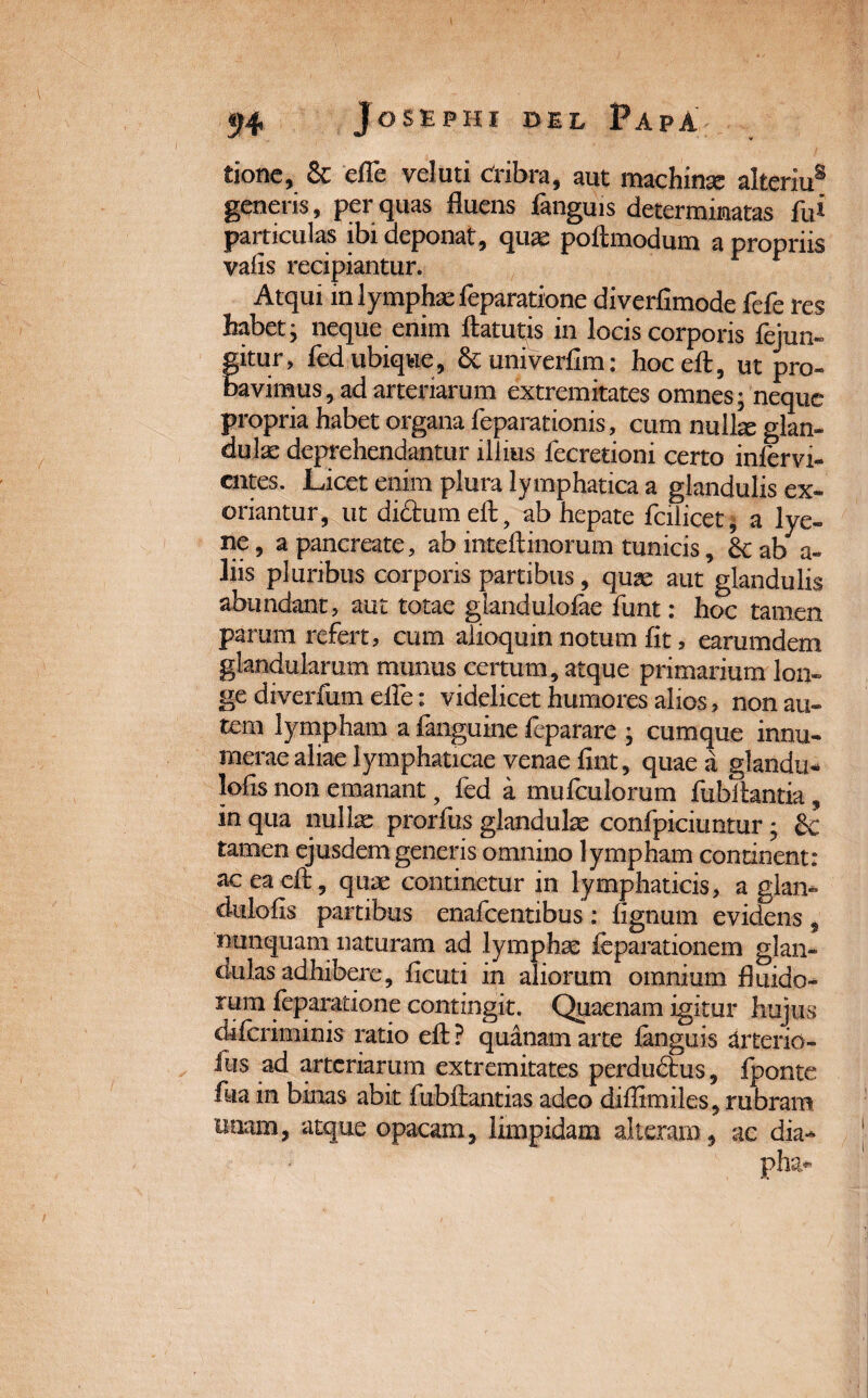 tionc, & efle veluti Cribra, aut machinas alteriu® generis, per quas fluens fanguis determinatas fu* particulas ibi deponat, qua: poilmodum a propriis vafis recipiantur. Atqui m lymphae feparatione diverfimode fefe res habet j neque enim ftatutis in locis corporis fejun- fitur, fed ubique, Stuniverfim: hoceft, ut pro- avimus, ad arteriarum extremitates omnes; neque propria habet organa feparationis, cum nullae glan¬ dulae deprehendantur illius fecretioni certo infervi- cntes. Licet enim plura lymphatica a glandulis ex¬ oriantur, ut diftumeft, ab hepate fcilicet, a lye- ne, a pancreate, ab inteftinorum tunicis, hczb a- liis pluribus corporis partibus, quae aut glandulis abundant, aut totae giandulofae funt: hoc tamen parum refert, cum alioquin notum fit, earumdem glandularum munus certum, atque primarium lon- ge diverfum efle: videlicet humores alios, non au¬ tem lympham a fanguine ieparare ; cumque innu¬ merae aliae lymphaticae venae fint, quae a glandu- lofis non emanant, fed a mufculorum fubihntia, in qua nullae prorfus glandulae confpiciuntur; & tamen ejusdem generis omnino lympham continent: ac ea cft, quae continetur in lymphaticis, a glan- dulofis partibus enafcentibus : lignum evidens , nunquam naturam ad lymphae feparationem glan¬ dulas adhibere, ficuti in aliorum omnium fluido¬ rum feparatione contingit. Quaenam igitur hujus difcriminis ratio eft ? quanam arte languis aiterio- Jus ad arteriarum extremitates perdudhis, fponte foa in binas abit fubllantias adeo diffimiles, rubram unam, atque opacam, limpidam alteram, ac dia- pha*