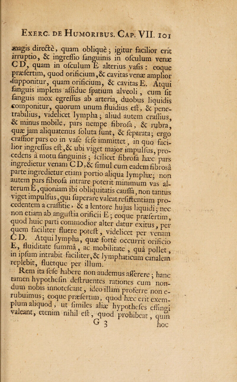 ! Exerc. de Humoribus. Cap. VII. ioi Hiagis directe, quam oblique; igitur facilior erit irruptio, & ingreffio fanguinis in ofculum vena: CD, quam in ofculum E alterius vafis: eoque praefertim, quod orificium,8c cavitas vena: amplior •fupponitur, quam orificium, & cavitas E. Atqui languis implens affidue fpatium alveoli, cum fit fanguis mox egrefliis ab arteria, duobus liquidis componitur, quorum unum fluidius elt, & pene¬ trabilius, videlicet lympha; aliud autem craffius, & minus mobile, pars nempe fibrofa, & rubra’ quae jam aliquatenus foluta funt, fv ieparata* er°*o craflior pars eo in vafe fefe immittet, in quo fed- lior ingreffus dl,& ubi viget major impulfus, pro¬ cedens a motu fanguinis; fcilicet fibrofa hiec pars ingredietur venam CD,& fimul cum eademfibrosa paite mgiedietur etiam poi*tio aliqua lymphae: non autem pars fibrofa intrare potent minimum vas al¬ terum E, quoniam ibi obliquitatis caufla, non tantus viget impulfus, qui fuperare valeatrefiftentiam pro¬ cedentem a craflitie > & a lentore hujus liquidi • nec non etiam ab anguftia orificii E; eoque praefertim quod huic paiti commodior alter datur exitus per quein faciliter fluere ppteft, videlicet per venam v a - ^tcIuljiympha, quie forte occurrit orificio nuiditate lumma, ac mobilitate , qua pollet in ipfum intrabit faciliter,& lymphaticum canalem replebit, fluetque per illum. Rem ita fefe habere non audemus afferere • hanc tamen hypothefin definientes rationes cum’non¬ dum nobis innotefeant, ideo illam proferre non c- rubuimus; eoque praefertim, quod htec erit exem¬ plum aliquod, ut fimiles aliae hypothefes effinei valeant, etenim nihil efl,^quod prohibeat, qum ^ 3 hoc (
