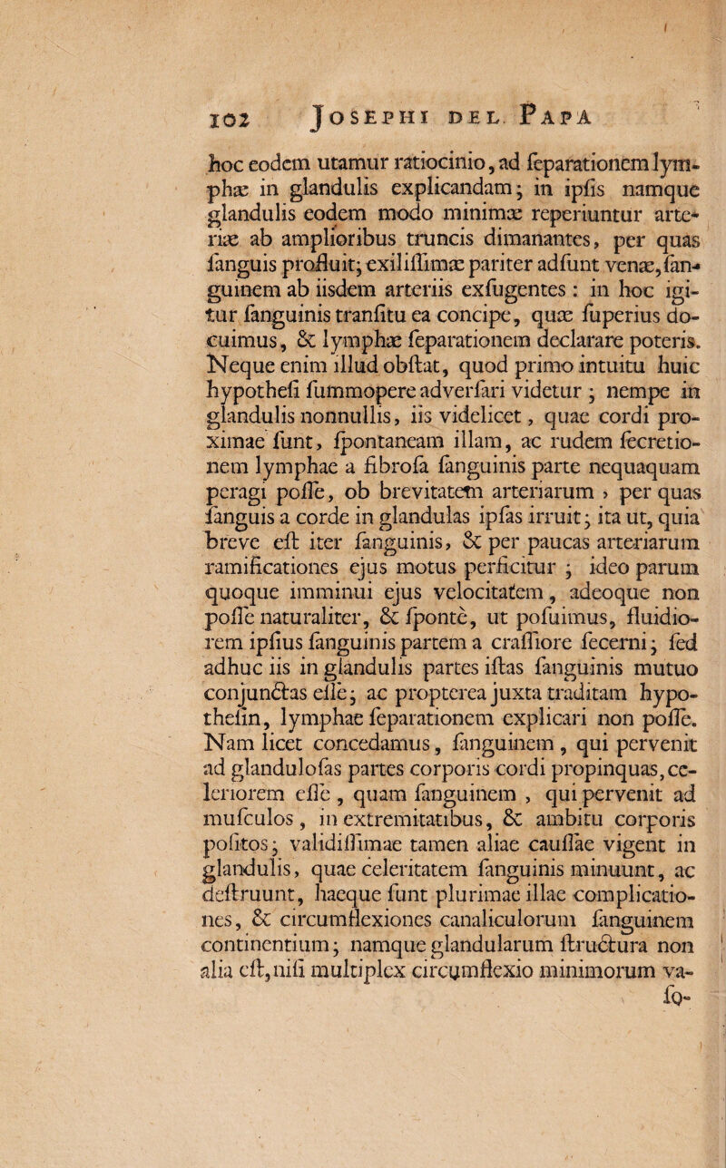 hoc eodem utamur ratiocinio, ad feparationem lym¬ phas in glandulis explicandam* in ipfls namque glandulis eodem modo minimx reperiuntur arte¬ riae ab amplioribus truncis dimanantes, per quas fanguis profluit; exiliflimx pariter adfunt venae, fan^ guinem ab iisdem arteriis exfugentes : in hoc igi¬ tur fanguinis tranfitu ea concipe, quas fuperius do¬ cuimus, & lymphae feparationem declarare poteris. Neque enim illud obflat, quod primo intuitu huic hypothefi fummopere adverlari videtur ; nempe in glandulis nonnullis, iis videlicet, quae cordi pro¬ ximae funt, fpontaneam illam, ac rudem fecretio- nem lymphae a fibrofa fanguinis parte nequaquam peragi polle, ob brevitatem arteriarum > per quas fanguis a corde in glandulas ipfas irruit; ita ut, quia breve eft iter fanguinis, & per paucas arteriarum ramificationes ejus motus perficitur ; ideo parum quoque imminui ejus velocitatem, adeoque non polle naturaliter, &fponte, ut pofuimus, fluidio¬ rem ipfius fanguinis partem a crafliore fecerni; fed adhuc iis in glandulis partes illas fanguinis mutuo conjunftas elle; ac propterea juxta traditam hypo- thelin, lymphae feparationem explicari non polle. Nam licet concedamus, fanguinem , qui pervenit ad glandulofas partes corporis cordi propinquas,ce¬ leriorem effe , quam fanguinem , qui pervenit ad mufculos, in extremitatibus, & ambitu corporis politos; validiifimae tamen aliae caullae vigent in glandulis, quae celeritatem languinis minuunt, ac diflruunt, haeque funt plurimae illae complicatio¬ nes, & circumflexiones canaliculorum fanguinem continentium; namque glandularum ftrudtura non alia eft,nifi multiplex circumflexio minimorum va- fg-