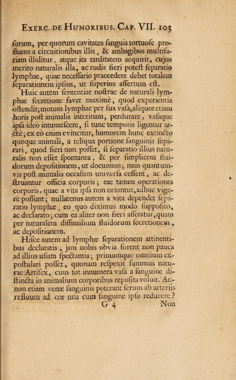 forum, per quorum cavitates fanguis tortuofc pro¬ fluens a circuitionibus illis, & ambagibus multifa¬ riam illiditur, atque ita tarditatem acquirit, cujus merito naturalis illa, ac rudis fieri poteft feparatip lymphae, quae neceflario praecedere debet totalem feparationem ipfius, ut fiiperius aflertum eft. Huic autem fententiae noftrae de naturali lym¬ phae fecretione favet maxime, quod experientia oftendit, motum lymphae per fua vafa,aliquot etiam horis poli animalis interitum, perdurare, vafaque ipla ideo intumefcere, fi tunc temporis ligentur ar- dle; ex eo enim evincitur, humorem hunc extinciro quoque animali, a reliqua portione fanguinis fepa- rari, quod fieri non poflet, fi feparatio illius natu¬ ralis non efiet fpontanea, per fimplicem flui¬ dorum depolitionem, ut docuimus; nam quantum¬ vis poft animalis occafum umverfa ceflent, ac de- . limantur officia corporis; eae tamen operationes corporis, quae a vita lpfa non oriuntur,adhuc vige¬ re poffimt; nullatenus autem a vita dependet fepa¬ ratio lymphae, eo quo diximus modo fuppofito, ac declarato; cum ea aliter non fieri afferatur,quam per naturalem diffimilium fluidorum fecretionem , ac depolitionem. Hifce autem ad lymphae feparationem attinenti¬ bus declaratis , jam nobis obvia forent non pauca ad illius ufum fpedbantia; primumque omnium ex- pollulari polfet, quonam refpexit fummus natu¬ rae Artifex, cum tot innumera vafa a fanguine di- ilincta in animalium corporibus re,polita voluit. ■■An- non etiam venae fanguims poterant ferum ab arteriis refluum ad cor una cum fanguine ipfo reducere ?