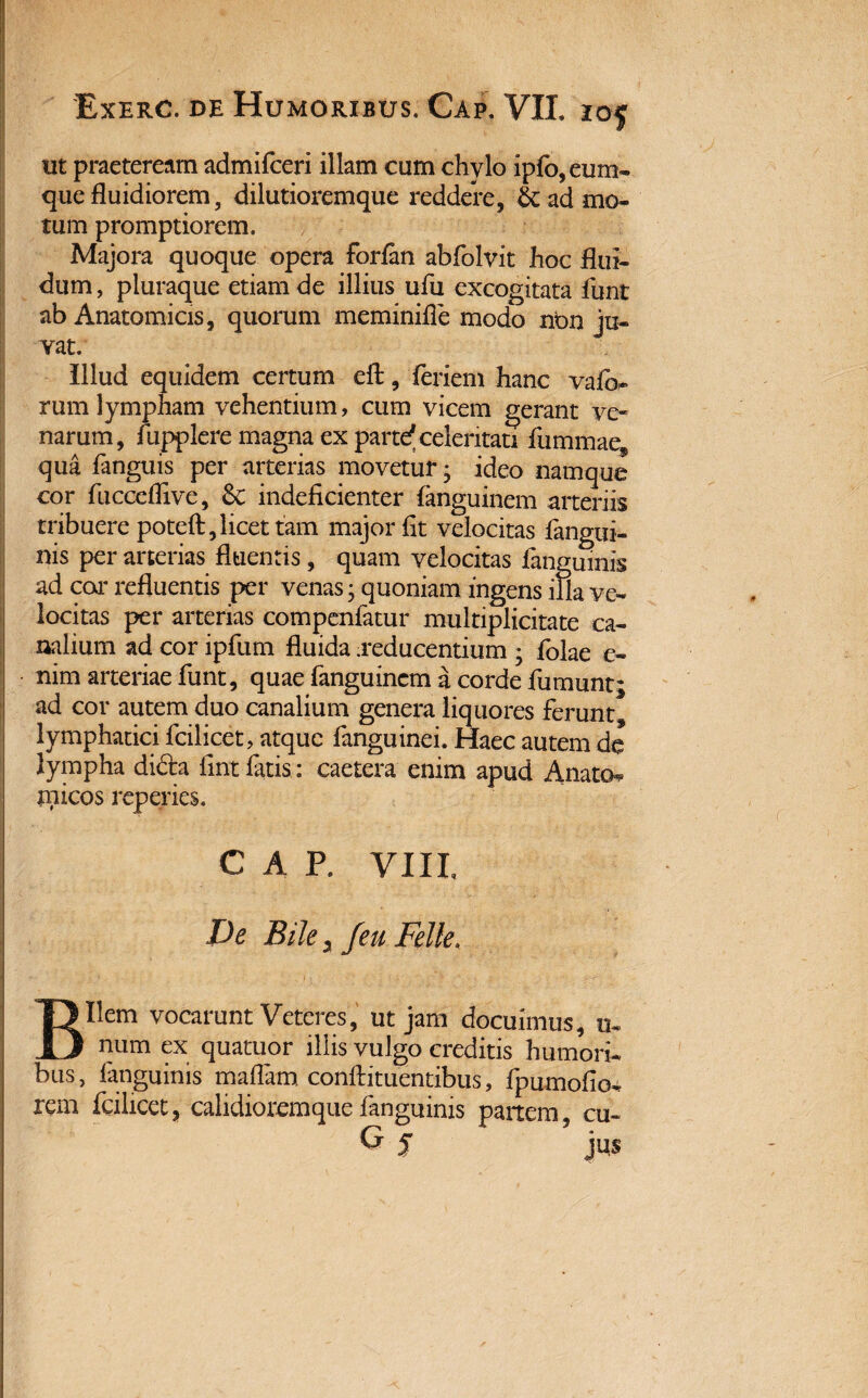 ut praeteream admifceri illam cum chylo ipfo,eum- que fluidiorem, dilutioremque reddere, & ad mo¬ tum promptiorem. Majora quoque opera forfan abfolvit hoc flui¬ dum , pluraque etiam de illius ufu excogitata funt ab Anatomicis, quorum meminifie modo nbn ju¬ vat. Illud equidem certum efl:, feriem hanc vaio- rum lympham vehentium, cum vicem gerant ve¬ narum, fupplere magna ex parte* celeritati fiimmaef qua fanguis per arterias movetur; ideo namque cor fucceflive, 6c indeficienter fanguinem arteriis tribuere poteft, licet tam major fit velocitas fangui- nis per arterias fluentis, quam velocitas iangumis ad cor refluentis per venas; quoniam ingens ina ve¬ locitas per arterias compenfatur multiplicitate ca¬ nalium ad cor ipfum fluida .reducentium ; folae e- nim arteriae funt, quae fanguinem a corde fumunt; ad cor autem duo canalium genera liquores ferunt, lymphatici fcilicet, atque fanguinei. Haec autem dc lympha di&a fint latis: caetera enim apud Aliato*? micos reperies. cap. viip De Bile y /eu Felle, Bilem vocarunt Veteres, ut jam docuimus, u- num ex quatuor illis vulgo creditis humori¬ bus, fanguims maflarn conftituentibus, fpumofio- rem fcilicet, calidioremquefanguims partem, cu- G % jus