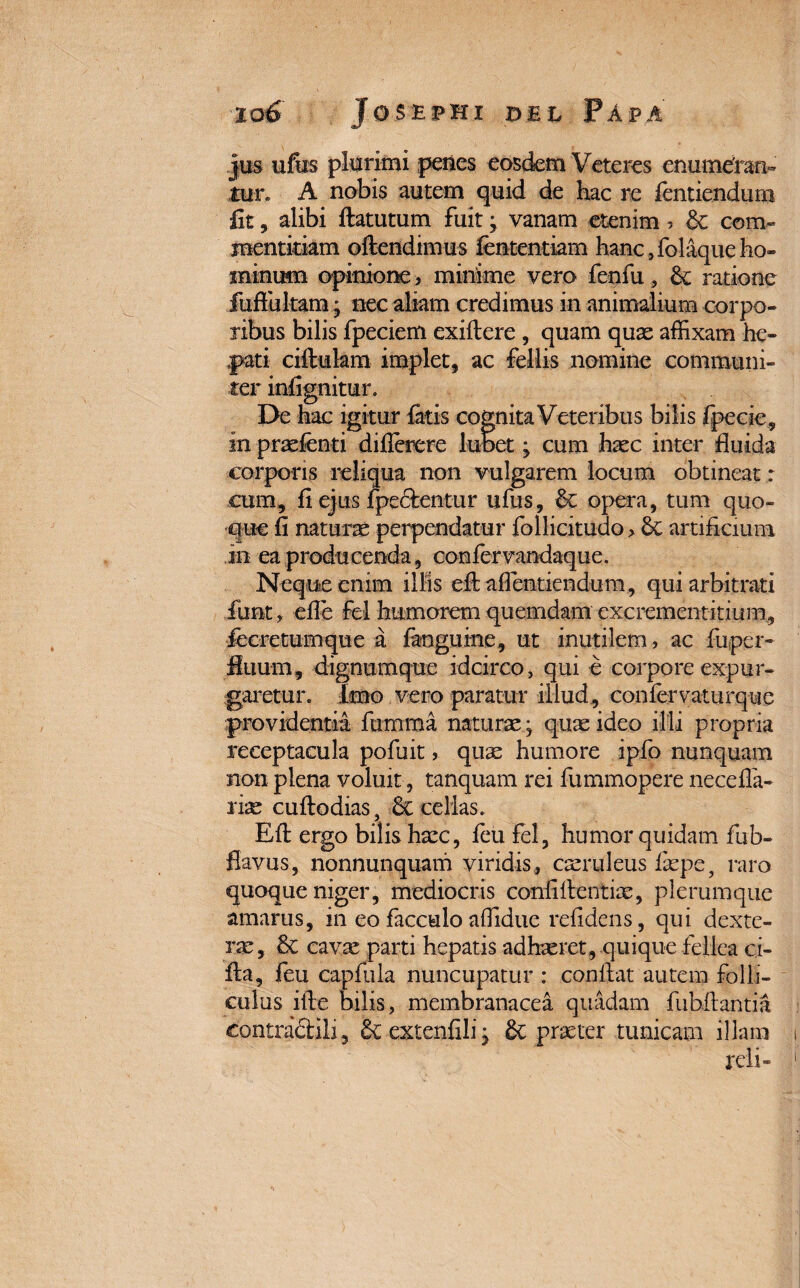 jus ufus plurimi penes eosdem Veteres enumeran¬ tur. A nobis autem quid de hac re fentiendum fit, alibi ftatutum fuit; vanam etenim ? & com¬ mentitiam oftendimus lentendam hanc 3folaque ho¬ minum opinione > minime vero fenfu, ratione fuffultam j nec aliam credimus in animalium corpo¬ ribus bilis fpeciem exiflere , quam quas affixam he¬ pati ciftukm implet, ac fellis nomine communi¬ ter inlignitur. Pe hac igitur fatis cognita Veteribus bilis fpecie, in praelenti differere lubet j cum hasc inter fluida corporis reliqua non vulgarem locum obtineat : cum, fi ejus fpectentur ufus, & opera, tum quo¬ que fi naturas perpendatur follicitudo > artificium in ea producenda, confervandaque. Neque enim illis eflaflentiendum, qui arbitrati fiint, efle fel humorem quemdam excrementitium, fccretumque a fanguine, ut inutilem, ac fu per¬ fluum, dignumque idcirco, qui e corpore expur¬ garetur. Imo vero paratur illud, confervaturque providentia fumma naturas; quas ideo illi propria receptacula pofuit > quae humore ipfo nunquam non plena voluit, tanquam rei fummopere necefla- rias cuftodias, & cellas. Eft ergo bilis hasc, feu fel, humor quidam fub- flavus, nonnunquam viridis, casruleus laspe, raro quoque niger, mediocris confidentiae, plerumque amarus, in eo facculo affidue refidens, qui dexte¬ rae, & cavas parti hepatis adhasret, quique fellea ci- Aa, feu capfula nuncupatur : conflat autem folli¬ culus ifle bilis, membranacea quadam fubftantia contracrili, &extenfilij Se praeter tunicam illam reli-