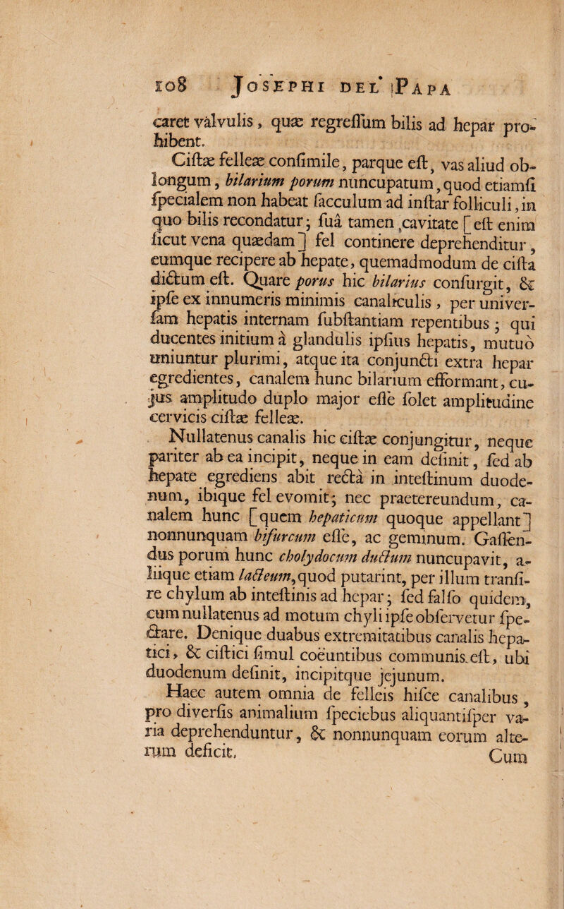 caret valvulis, qux regredum bilis ad hepar pro¬ hibent. Cife felleae confimile, parque eft, vas aliud ob- longum, hilarium porum nuncupatum , quod etiamfi fpecialem non habeat facculum ad inftar folliculi, in quo bilis recondatur; fua tamen pavitate [eft enim licut vena quaedam] fel continere deprehenditur, eumque recipere ab hepate, quemadmodum de cifta di&um eft. Quare porus hic hilarius confurgit, ipie ex innumeris minimis canaliculis , per univer- fam hepatis internam fubfjantiam repentibus ; qui ducentes initium a glandulis ipfius hepatis, mutuo uniuntur plurimi, atque ita conjuncti extra hepar egredientes, canalem hunc bilanum efformant, cu¬ jus amplitudo duplo major ede folet amplitudine cervicis cifhe fellese. Nullatenus canalis hic eidae conjungitur, neque pariter ab ea incipit, neque in eam delinit, fcd ab hepate egrediens abit reda in inteftinum duode¬ num, ibique fel evomit; nec praetereundum, ca¬ nalem hunc [quem hepaticum quoque appellanti nonnunquam bifurcum ede, ac geminum. Gaften- dus porum hunc cholydocum duBum nuncupavit, a- liique etiam laBeum,quod putarint, per illum tranfi- re chylum ab inteftinis ad hepar; led falfo quidem, cum nullatenus ad motum chyli ipfeobfervetur fpe- dare. Denique duabus extremitatibus canalis hepa¬ tici, & ciftici dmul coeuntibus communis.eft, ubi duodenum dednit, incipitque jejunum. Haec autem omnia de felleis hifce canalibus , pro diverds animalium fpeciebus aliquantifper va^ ria deprehenduntur, & nonnunquam eorum alte¬ rum deficit,