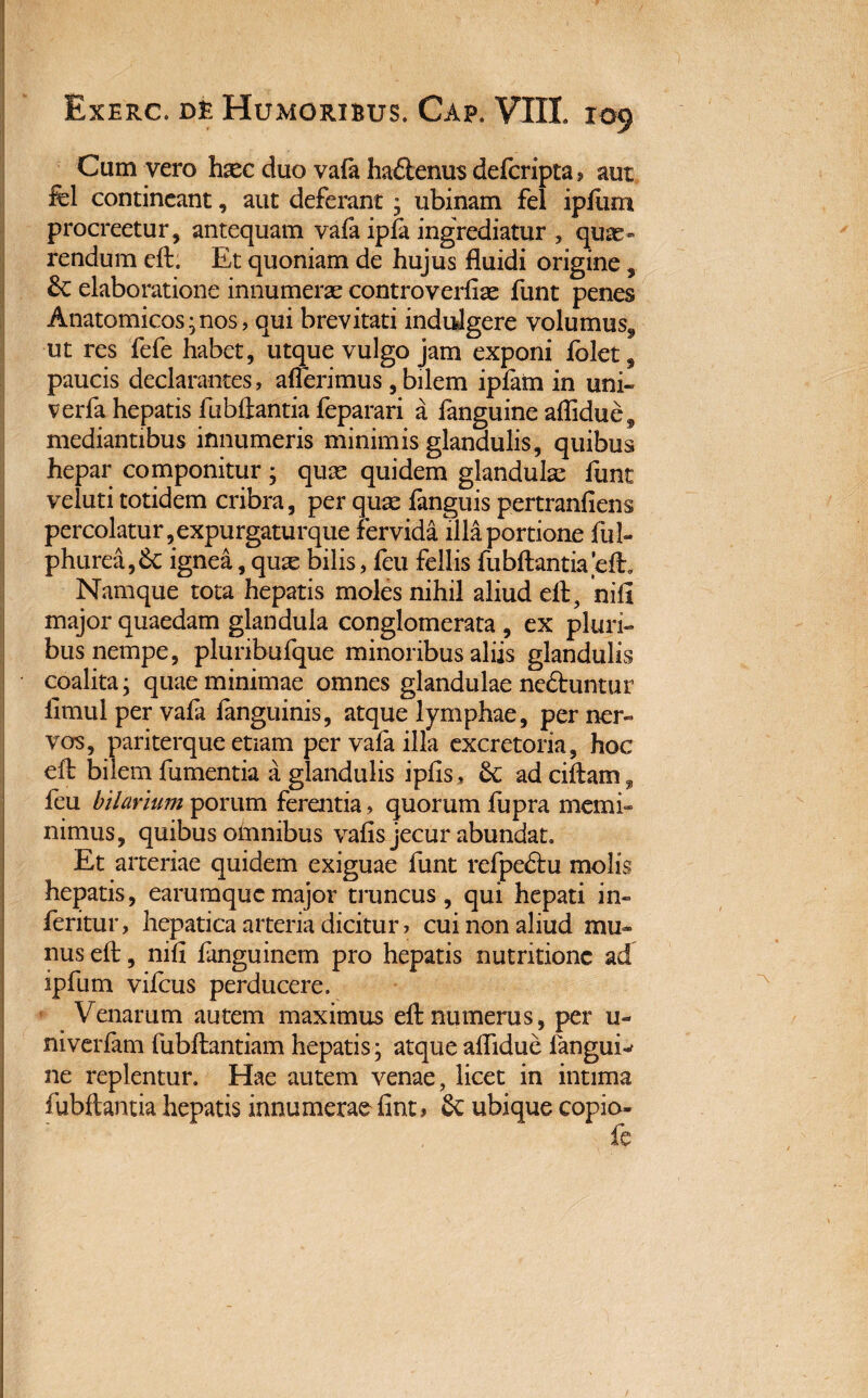 Cum vero haec duo vafa ha&enus defcripta? aut fel contineant, aut deferant * ubinam fel ipfum procreetur, antequam vafa ipla ingrediatur , quas» rendum eft. Et quoniam de hujus fluidi origine, 8c elaboratione innumeras controverfiae funt penes Anatomicos;nos, qui brevitati indulgere volumus^ ut res fefe habet, utque vulgo jam exponi folet, paucis declarantes, afferimus , bilem iplam in uni- verfa hepatis fubilantia feparari a languine aflidue9 mediantibus innumeris minimis glandulis, quibus hepar componitur; quas quidem glandulas funt veluti totidem cribra, per quae fanguis pertranfiens percolatur, expurgaturque fervida illa portione ful- phurea,6c ignea, quas bilis, feu fellis fubftantiaeft. Namque tota hepatis moles nihil aliud eff, nifi major quaedam glandula conglomerata , ex pluri¬ bus nempe, pluribufque minoribus aliis glandulis coalita; quae minimae omnes glandulae ne&untur limul per vafa fanguinis, atque lymphae, per ner¬ vos, pariterque etiam per vafa illa excretoria, hoc eff bilem fumentia a glandulis ipfis, ad ciftam,, feu hilarium porum ferentia, quorum fupra memi¬ nimus, quibus omnibus vafis jecur abundat. Et arteriae quidem exiguae funt refpe&u molis hepatis, earumqucmajor truncus, qui hepati in» feritur, hepatica arteria dicitur > cui non aliud mu¬ nus eff, nifi languinem pro hepatis nutritionc ad ipfum vifcus perducere. Venarum autem maximus eff numerus, per u- niverfam fubftantiam hepatis; atque aflidue fanguis ne replentur. Hae autem venae, licet in intima fubftantia hepatis innumerae finti 6c ubique copio- fe