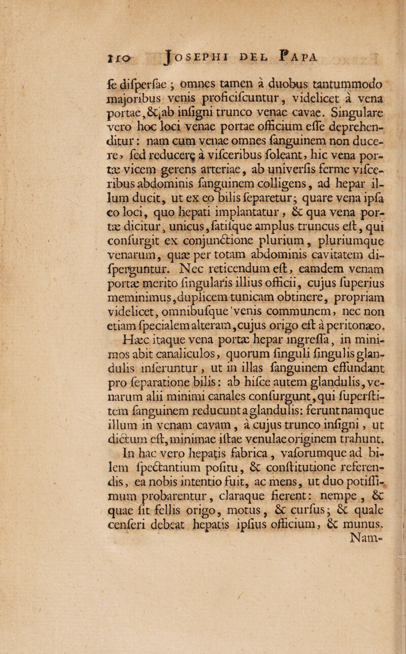 fe difperfae j omnes tamen a duobus tantummodo majoribus venis proficifcuntur, videlicet a vena portae iniigni trunco venae cavae. Singulare vero hoc loci venae portae officium effe deprehen¬ ditur : nam cum venae omnes fanguinem non duce¬ re > fed reducere a vifceribus foleant, hic vena por- tx vicem gerens arteriae, ab univerfis ferme vi fce- ribus abdominis fanguinem colligens, ad hepar il¬ lum ducit, ut ex eo bilis feparetur; quare vena ipfa co loci, quo hepati implantatur, 8e qua vena por¬ tae dicitur, unicus,fatifque amplus truncus dl, qui confurgit ex conjundlione plurium, pluriumque venarum, quae per totam abdominis cavitatem di- fpeVguntur. Nec reticendum eft, eamdem venam portx merito lingularis illius officii, cujus fuperius meminimus,duplicem tunicam obtinere, propriam videlicet, omnibufque 'venis communem, nec non etiam fpecialemalteram,cujus origo ell a peritonaeo. Haec itaque vena portx hepar mgrelTa, in mini¬ mos abit canaliculos, quorum linguli lingulis glan¬ dulis inferuntur, ut in illas fanguinem effundant pro feparatione bilis: ab hilce autem glandulis,ve¬ narum alii minimi canales confurgunt,qui fuperfti- tem fanguinem reducunt a glandulis: ferunt namque illum in venam cavam, a cujus trunco iniigni, ut dictum eft, minimae illae venulae originem trahunt. In hac vero hepatis fabrica, vaforumque ad bi¬ lem Ipedhmtium politu, conftitutione referen¬ dis, ea nobis intentio fuit, ac mens, ut duo potiffi- mum probarentur, claraque fierent: nempe , 6c quae fit fellis origo, motus, & curfus; quale cenferi debeat hepatis iplius officium, Sc munus. Nam-