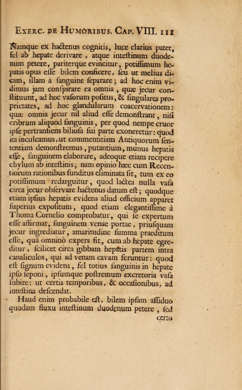 Namque ex hactenus cognitis, luce clarius patet, fel ab hepate derivare , atque inteftinum duode¬ num petere, pariterque evincitur, potiffimum he¬ patis opus effie bilem conficere , feu ut melius di¬ cam, illam a (anguine feparare; ad hoc enim vi¬ dimus jam confpirare ea omnia , quas jecur con¬ dituum, ad hoc vaforum pofitus, 6c Angulares pro¬ prietates, ad hoc glandularum coacervationem: quae omnia jecur nil aliud effie demonftrant, nifl cribrum aliquod fanguinis, per quod nempe eruor ipfe pertranfiens biliofa fui parte exoneretur: quod ita inculcamus,ut commentitiam Antiquorum fen- tentiam demonftremus,putantium, munus hepatis efle , fanguinem elaborare, adeoque etiam recipere chylum ab inteftinis; nam opinio hxc cum Recen- tiorum rationibus funditus eliminata fit, tum ex eo potifiimum redarguitur, quod la&ea nulla vafit circa jecur oblervare ha&enus datum eft; quodque etiam ipfius hepatis evidens aliud officium apparet fuperius expolitum, quod etiam elegantiffime a Thorna Cornelio comprobatur, qui le expertum effeaffirmat, fanguinem venae portae, priufquara jecur ingrediatur, amaritudine fumma praeditum die, qua omnino expers fit, cum ab hepate egre¬ ditur , fcilicet circa gibbam hepatis partem intra canaliculos, qui ad venam cavam feruntur: quod eft fignum evidens, fel totius fanguinis in hepate ipfo ieponi, ipfumque poftremum excretoria vafa fubire: ut certis temporibus, occafionibus, ad inteftim defeendat. Haud enim probabile eft, bilem ipfam affiduo quodam fluxu mteflinum duodenum petere , fed certo