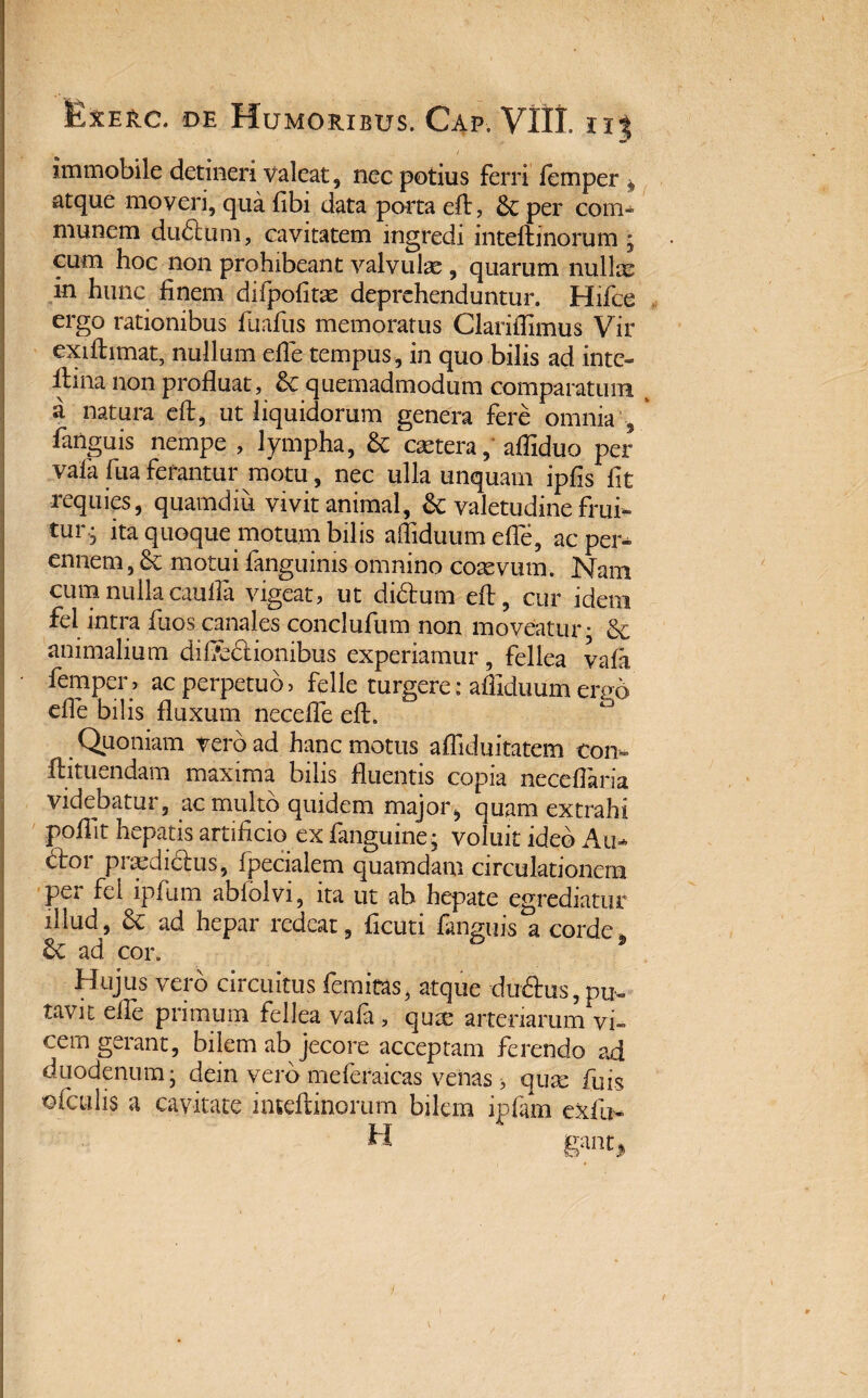 immobile detineri valeat, nec potius ferri femper ^ atque moveri, qua fibi data porta eft, per com- munem du&um, cavitatem ingredi inteftinorum • cum hoc non prohibeant valvulae , quarum nullae in hunc finem difpofitse deprehenduntur. Hifce ergo rationibus fuafus memoratus Clariffimus Vir exiftimat, nullum efle tempus, in quo bilis ad inte- ftiha non profluat, & quemadmodum comparatum a natura eft, ut liquidorum genera fere omnia 5 -fanguis nempe , lympha, & caetera, affiduo per vafa fuaferantur motu, nec ulla unquam ipfis fit requies, quamdiu vivit animal, & valetudine frui- tur-; ita quoque motum bilis affiduum efle, ac per* ennem, & motui fanguims omnino coaevum. £sTam cum nulla caulla vigeat, ut didtum eft, cur idem fel intra fuos canales conclufum non moveatur • & animalium dif&dlionibus experiamur, fellea vafa femper, ac perpetuo> felle turgere: affiduum eruo effie bilis fluxum neceffe eft. Quoniam vero ad hanc motus affiduitatem con- ftituendam maxima bilis fluentis copia neceflaria videbatur, ac multo quidem major, quam extrahi poflit hepatis artificio cx fanguine • voluit ideo An¬ clor praediclus, fpecialem quamdam circulationem per fel ipfum abiolvi, ita ut ab hepate egrediatur illud, ad hepar redeat, ficuti fanguis a corde. ad cor. Hujus vero circuitus fernitas, atque duftus, pu¬ tavit efle primum fellea vafa , qux arteriarum vi¬ cem gerant, bilem ab jecore acceptam ferendo ad duodenum j dein vero meferaicas venas > qux fui$ ofailis a cavitate inteftinorum bilem ipfam exili- trant.