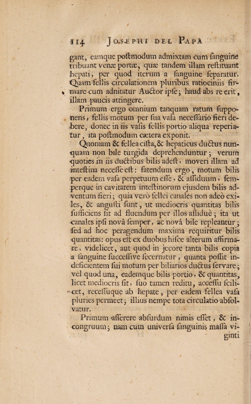 gant, camque pofimodum admixtam cum (anguine tribuant vente pome, quae tandem illam reftituant hepati, per quod iterum a (anguine feparatur. Quam fellis circulationem pluribus ratiociniis fir¬ mare cum adnitatur Audior ip(e • haud abs re erit, illam paucis attingere. Primum ergo omnium tanquam ratum fuppo- nens, Fellis motum per fua vafa necefiario fieri de¬ bere, donec in iis vafis fellis portio aliqua reperia- tur, ita poilmodum esetera exponit. Quoniam fellea ci(la,&; hepaticus dudlus nun¬ quam non bile turgida deprehenduntur ; verum quoties in iis dudlibus bilis adeftj moveri illam ad intcflina neceile dl: fatendum ergo, motum bilis per eadem vafa perpetuum efie > 6e affiduum > fem- perque in cavitatem intdf inorum ejusdem bilis ad¬ ventum fieri; quia vero fellei canales non adeo exi¬ les, & angufti funt, ut mediocris quantitas bilis fufficiens fit ad fluendum per illos aflidue ; ita ut canales ipfi nova femper, ac nova bile repleantur; fed ad hoc peragendum maxima requiritur bilis quantitas: opus eit ex duobushifce alterum affirma¬ re , videlicet, aut quod in jecore tanta bilis copia a (anguine fuccdfive fecernatur , quanta pofiit in¬ deficientem fui motum per biliarios dudlus fervare; vel quod una, eadem que bilis portio, £c quantitas, licet mediocris fit > fuo tamen reditu, acceffu fcili* cct, receffiuque ab hepate, per eadem fellea vafa pluries permeet j illius nempe tota circulatio abfol- vatur. Primum «afferere abfurdum nimis effiet, 8c in- congruum • nam cum univerfa (anguinis mafia vi- ginti