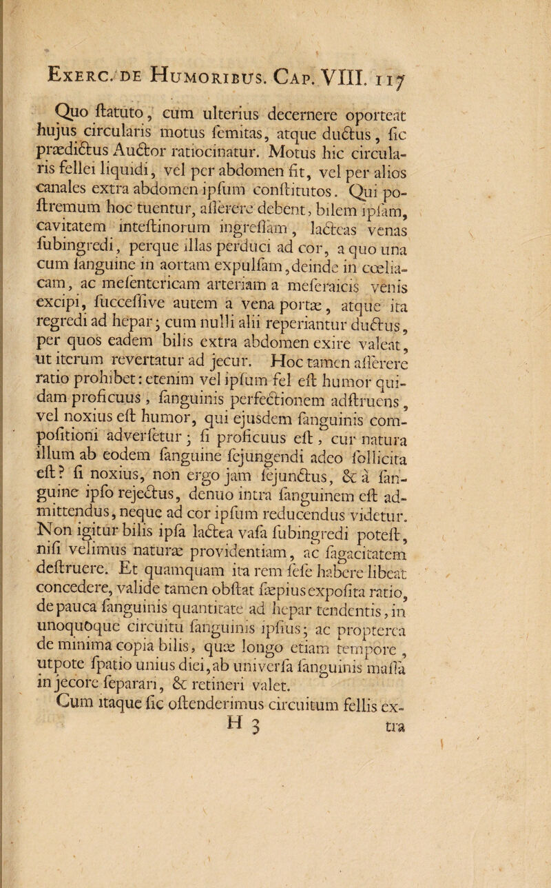 Quo ftatuto, cum ulterius decernere oporteat hujus circularis motus femitas, atque dudtus, fic prxdiftus Audtor ratiocinatur. Motus hic circula¬ ris fellei liquidi, vel per abdomen fit, vel per alios canales extra abdomen ipfum conftitutos. Qui po- ftremum hoc tuentur, allerere debent, bilem ipfam, cavitatem inteftinorum ingrefiam, ladteas venas fubingredi, perque illas perduci ad cor, a quo una cum languine m aortam expulfam, deinde in ccelia» eam, ac mefentericam arteriam a meferaicis venis excipi, fucceffive autem a vena portae, atque ita regredi ad hepar • cum nulli alii reperiantur ductus, per quos eadem bilis extra abdomen exire valeat* ut iterum revertatur ad jecur. Hoc tamen allerere ratio prohibet: etenim vel ipfum fel eft humor qui¬ dam proficuus, fanguims perfectionem adftruens, vel noxius eft humor, qm ejusdem fanguims corn» pofitioni adverfetur • fi proficuus eft, cur natura illum ab eodem fanguine fejungendi adeo follicita eft ? fi noxius, non ergo jam fejundtus, &a fan¬ guine ipfo rejectus, denuo intra fanguinem eft ad¬ mittendus, neque ad cor ipfum reducendus videtur. Non igitur bilis ipfa ladtea vafa fubingredi poteft, nifi velimus naturae providentiam, ac figacitafem deftruere. Et quamquam ita rem fefe habere libeat concedere, valide tamen obftat fiepiusexpofita ratio, de pauca fanguinis quantitate ad hepar tendentis, in unoquoque circuitu fanguims ipfius; ac propterea de minima copia bilis, quae longo etiam tempore , utpote fpatio unius diei,ab umverfa fanguinis mafla in jecore feparan, & retineri valet. Cum itaque fic oftenderimus circuitum fellis ex¬