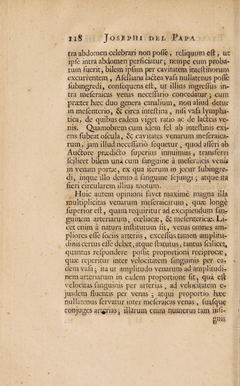 1 ii® Josepiii del Papa tra abdomen celebrari non polle, reliquum eft , ut ipfe intra abdomen perficiatur; nempe cum proba¬ tum Fuerit, bilem ipfarn per cavitatem inteftinoruni excurrentem, Afelhana ladtea vafa nullatenus polle fubingredi, confequens eft, ut illius ingreflus in¬ tra meferaicas venas neceflario concedatur; cum praeter haec duo genera canalium, non aliud detur in mefenterio, <k circa inteftina , nili vala lympha¬ tica , de quibus eadem viget ratio ac de ladteis ve¬ nis. Quamobrem cum idem fel ab inteftinis exi¬ ens Fubeat ofcula, & cavitates venarum meferaica- rum, jam illud neceflario fequetur , quod afleri ab Aucfore praedicto Fuperius innuimus, transferri, fcilicet bilem una cum fanguine a meferaicis venis in venam pome, ex qua iterum in jecur fubingre- di, inque illo dentio a fanguine Fejungi; atque ita fieri circularem illius motum. Huic autem opinioni favet maxime magna illa multiplicitas venarum meferaicamm, quae longe fuperior eft, quam requiritur ad excipiendum fan- guincrn arteriarum, coeliacae, mefentericae. Li¬ cet enim a natura inftitutum fit, venas omnes am¬ pliores efle fociis. arteriis, excelllis tamen amplitu¬ dinis certus efte debet,atque ftatutus, tantus fcilicet* quantus refpondere podit proportioni reciproca, quae reperitur inter velocitatem languinis per ea- v dem vala; ita ut amplitudo venarum ad amplitudi¬ nem arteriarum in eadem proportione dt, quii eft velocitas languinis per arterias, ad velocitatem e- jusdem fluentis per venas ; atqui proportio, haec nullatenus fervatur inter meferaicas venas, fuafque conjuges arterias; illarum enim numerus tam infl~