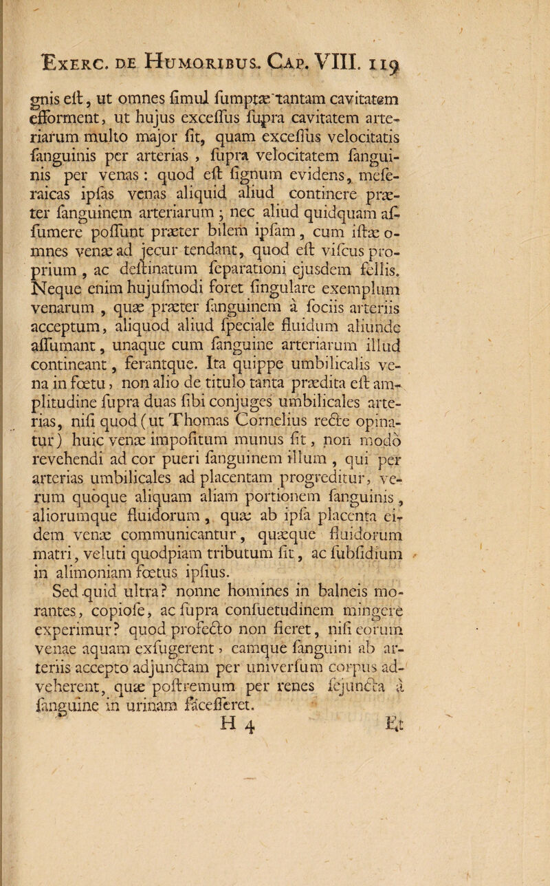 / Exerc. de Humoribus.. Cap. VIII. 119 gnis eft, ut omnes fimul fumptaf tantam cavitatem efforment, ut hujus excefTus fupra cavitatem arte¬ riarum multo major fit, quam excefiiis velocitatis fanguinis per arterias , fupra velocitatem fangui- nis per venas : quod efi: fignum evidens, mefe- raicas ipfas venas aliquid aliud continere prae¬ ter fanguinem arteriarum j nec aliud quidquam afi- fumere pofiunt praeter bilem ipfam, cum iftae o- mnes venae ad jecur tendant, quod efi: vifcus pro¬ prium , ac demnatum feparationi ejusdem fellis. Neque enim hujufmodi foret fingulare exemplum venarum , quae praeter fanguinem a fociis arteriis acceptum, aliquod aliud fpeciale fluidum aliunde aflumant, unaque cum fanguine arteriarum illud contineant, ferantque. Ita quippe umbilicalis ve¬ na in foetu, non alio de titulo tanta praedita efi: am¬ plitudine fupra duas fibi conjuges umbilicales arte¬ rias, nifi quod (ut Thomas Cornelius redfe opina¬ tur) huic venae impolitum munus fit, non modo revehendi ad cor pueri fanguinem illum , qui per arterias umbilicales ad placentam progreditur, ve¬ rum quoque aliquam aliam portionem fanguinis, aliorumque fluidorum, quae ab ipfa placenta ei¬ dem venae communicantur, quaeque fluidorum matri, veluti quodpiam tributum fit, ac fubfidium in alimoniam foetus ipfius. Sed quid ultra? nonne homines in balneis mo¬ rantes, copiofe, ac fupra confuetudinem mingere experimur? quod profecto non fieret, nifi eorum venae aquam exfugerent > camque fanguini ab ar¬ teriis accepto adjun&am per univerfum corpus ad¬ veherent, qute poftremum per renes fejtl.ndia a fanguine in urinam faceflcret. H 4 Et i