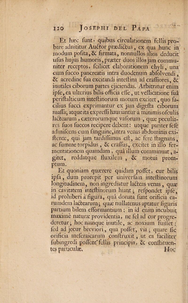 •m-n Et haec funt> quibus circulationem fellispro bare adnititur Auttor praedidtus , ex qua hunc in modum pofita,6e firmata, nonnullos alios deducit ufus hujus humoris, praeter duos illos jam commu¬ niter receptos, fcilicet elaborationem chyli, una cum fucco pancreatis intra duodenum abfolvendi, &c acredine fua excitandi intellina ad crafliores, & inutiles ciborum partes ejiciendas. Arbitratur enim ipfe, ea ulterius bilis officia elle, ut vellicatione fua periftalticum intellinorum motum excitet, quo fa-. cilius fucci exprimantur ex jam digefla ciborum mafla; atque ita expreffi hauriantur a minimis ofculis lactearum , caeterorumque vaforum , qua; peculia¬ res fuos fuccos recipere debent: utque pariter fefe admifcens cum fanguine,intra venas abdominis exi- Itente, qui jam tardiffimus cft, ac fere ilagnans, ac fumme torpidus, craffiis, excitet in illo fer- mentationem quamdam , qua illum comminuat, a- gitet, reddatque fluxilem , & motui prom¬ ptum. Et quoniam quaerere quidam poflet, cur bilis ipfa, dum prorepit per univerfam intellinorum longitudinem , non ingrediatur lacteas venas, quae in cavitatem intellinorum hiant; refpondet iple^ id prohiberi a figura, qua donata funt orificia ea- rumdem lactearum; qua; nullatenus aptatur figuris partium bilem eflormantium ; in id enim incubuit maxime naturae providentia, ne fel ad cor progre¬ deretur; hoc namque inutile, ac noxium fuillet : fed ad jecur breviori, qua pollet, via; quare fic orificia meferaicarum conltruxit, ut ea faciliter fubingredi pollenf feilis principia, £c confli tuen¬ tes particute* Hoc'