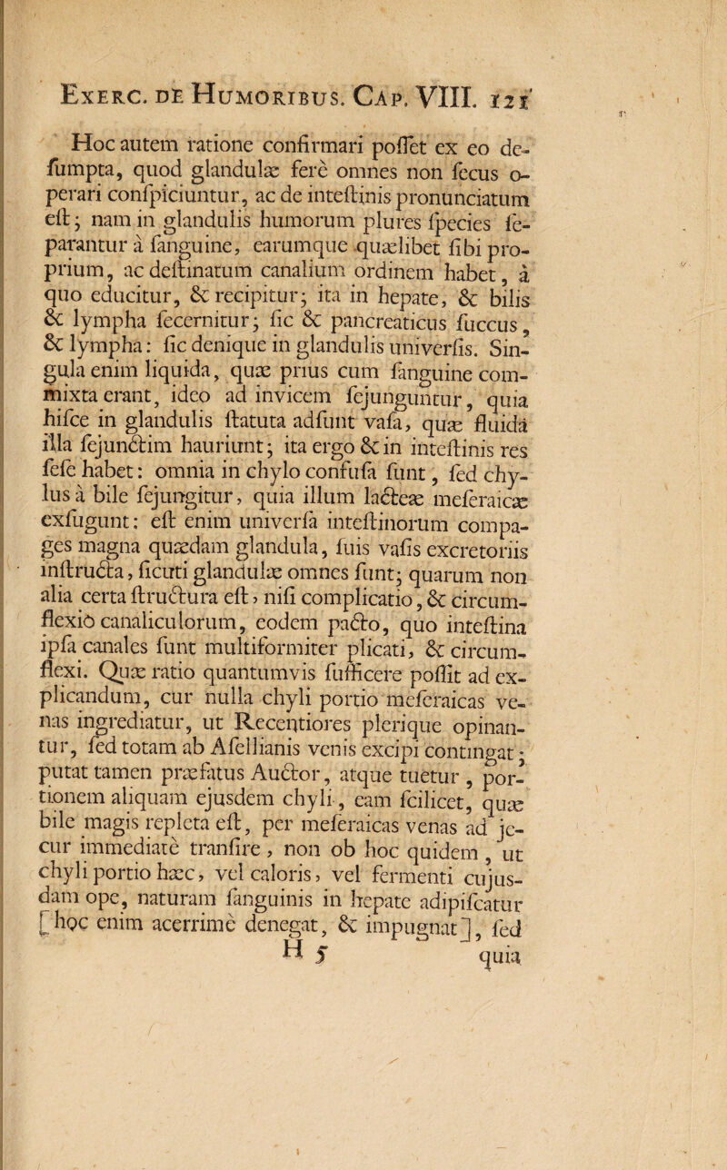 Hoc autem ratione confirmari poflet ex eo de- fumpta, quod glandulae fere omnes non fecus o~ perari confpiciuntur, aedeinteflflnispronunciatum efl: ; nam in glandulis humorum plures ipecies fe- parantur a fanguine, earumque qualibet fibi pro¬ prium , ac delimatum canalium ordinem habet 5 a quo educitur, & recipitur- ita in hepate, & bilis & lympha fecernitur; fic & pancreaticus fiiccus, & lympha: fic denique in glandulis umverfis. Sin¬ gula enim liquida, quae prius cum fanguine com¬ mixta erant, ideo ad invicem fejunguntur, quia hifce in glandulis ftatuta adfunt vafa, quae fluida illa fejundfim hauriunt; ita ergo & in inteflinis res fele habet: omnia in chylo confufa funt, fed chy¬ lus a bile fejungitur, quia illum ladfeae meferaiog exfugunt: efl: enim univerfa inteftinorum compa¬ ges magna quaedam glandula, fuis vafis excretoriis inftrudta, ficuti glandulae omnes funt; quarum non alia certa flruftura efl j nili complicatio, & circum¬ flexio canaliculorum, eodem padto, quo inteftina ipfiycanales funt multiformiter plicati, & circum¬ flexi, Quae ratio quantumvis fufficere pbflit ad ex¬ plicandum, cur nulla chyli portio meferaicas ve¬ nas ingrediatur, ut Receqtiores plerique opinan¬ tur, fed totam ab Afellianis venis excipi contingat * putat tamen praefatus Audtor, atque tuetur , por¬ tionem aliquam ejusdem chyli , eam fcilicet, quae bile magis repleta efl:, per meferaicas venas ad je¬ cur immediate tranfire, non ob hoc quidem , ut chyli portio haec, vel caloris, vel fermenti cujus- datu ope, naturam fanguinis in hepate adipifeatur oc enim acerrime denegat, impugnat], fed
