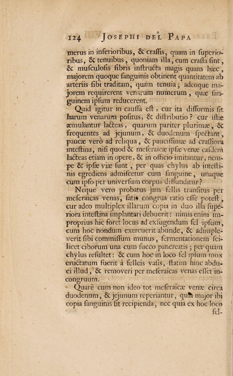 merus in inferioribus, Stcraffis, quam in fuperio ribus, St tenuibus, quoniam illa, cum craflafint, & mufculolis fibris inftruSbi magis quam hxc, majorem quoque fanguinis obtinent quantitatem ab arteriis fibi traditam, quam tenuia; adeoque ma¬ jorem requirerent venarum numerum, quas fai> guinem ipfum reducerent. Quid igitur m caiifia eft> cur ita difFormis fit harum venarum pofitus, St diftributio ? cur iftse aemulantur ladteas, quarum pariter plurimae, St Frequentes ad jejunum, St duodenum fpechnt, paucae vero ad reliqua, St pauciffimae ad crafiiora inteftina, nifi quod St meferaicas ipfae vente eafdem ladteas etiam in opere, St in officio imitantur, nem* pe St ipfae viae funt , per quas chylus ab inteffi- nis egrediens admifcetur cum fanguine, unaque cum ipfo per univerfum corpus diffunditur ? Neque vero probatus jam filiis tranfitus per meferaicas venas, fatis congrua ratio efie poteft, cur adeo multiplex illarum copia in duo illa fupe- riora inteftina implantari debuerit : nimis enim im¬ proprius hic foret locus ad exfugendum fi! ipfum, cum hoc nondum exercuerit abunde, St adimple¬ verit fibi commiffiim munus, firmentationem fci- licet ciborum una cum fucco pancreatis; per quam chylus refultet: St cum hoc in loco fil ipfum mox eruStatum fuerit a felleis vafis, ftatim hinc abdu¬ ci illud. St removeri per meferaicas venas efiet in- consTuum. cJ Quare cum non ideo tot mcfcraicac venae circa duodenum, St jejunum reperiantur, qufe major ibi copia fanguinis fit recipienda, nec quia ex hoc loco *. - ■ • fil-