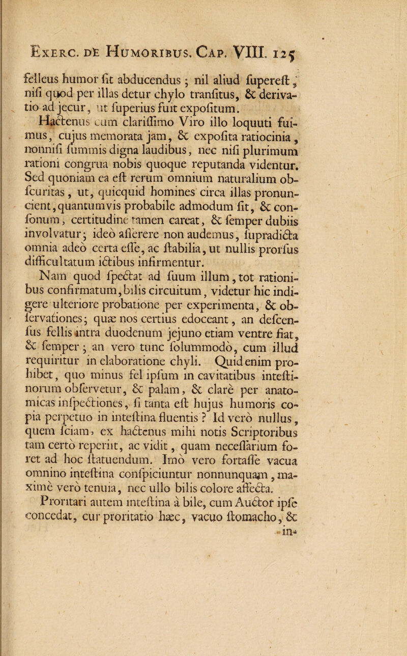 felieus humor fit abducendus ; nil aliud iupereft f- nifi qi>od per illas detur chylo tranfitus, deriva¬ tio ad jecur 3 ut fuperius fuit expolitum. Hactenus cum clarillimo Viro illo loquuti fui¬ mus, cujus memorata jam, 8c expolita ratiocinia , nonnifi fummis digna laudibus, nec nili plurimum rationi congrua nobis quoque reputanda videntur. Sed quoniam ea eft rerum omnium naturalium ob- fcuritas , ut? quicquid homines circa illas pronun- cient,quantumvis probabile admodum fit, & con- lonum, certitudine tamen careat, & femper dubiis involvatur; ideo afierere non audemus, fupradidta omnia adeo certa eiTe, ac flabilia, ut nullis prorfus difficultatum idtibus infirmentur. Nam quod fpedtat ad fuum illum , tot rationi¬ bus confirmatum,bilis circuitum, videtur hic indi¬ gere ulteriore probatione per experimenta, 8c ob- fervat iones; quae nos certius edoceant, an defcen- fus fellis intra duodenum jejuno etiam ventre fiat, & femper; an vero tunc folummodo, cum illud requiritur in elaboratione chyli. Quid enim pro¬ hibet , quo minus fel ipfum in cavitatibus intefti- norum obfervetur, & palam, & clare per anato¬ micas in fpedtiones, fi tanta eft hujus humoris co¬ pia perpetuo in inteftina fluentis ? Id vero nullus, quem fciam-» ex hadtenus mihi notis Scriptoribus tam certo reperiit, ac vidit, quam neceflarium fo¬ ret ad hoc fiatuendum. Imo vero fortafle vacua omnino inteftina confpiciuntur nonnunqua*n , ma¬ xime vero tenuia, nec ullo bilis colore affecta. Proritari autem inteftina a bile, cum Auctor iple concedat, curproritatio hxc, vacuo ftomacho, &