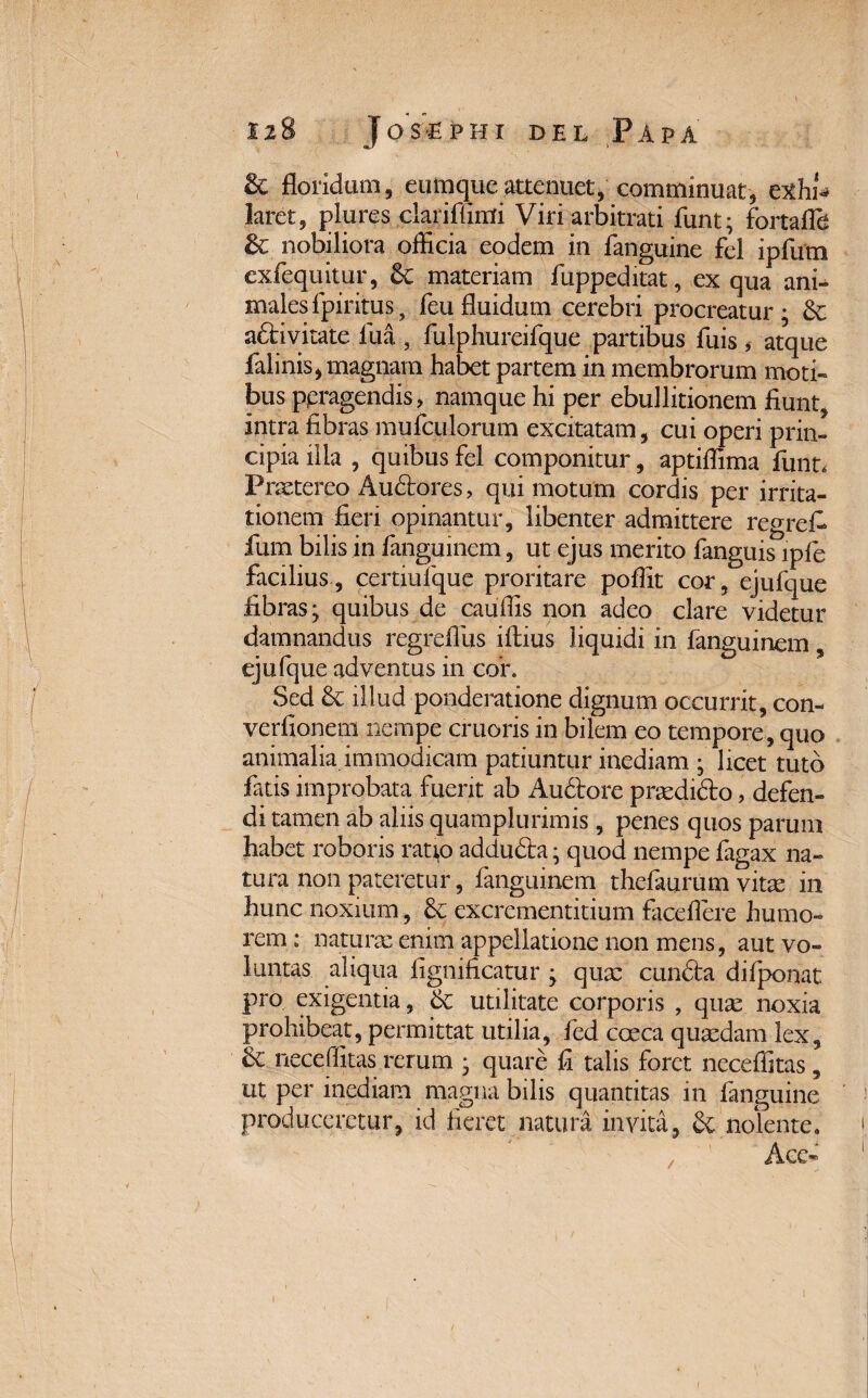 12 ■f ■ 4 8 J os e p h i del Papa & floridum, eumqueattenuet, comminuat, exhi* laret, plures clariffimi Viri arbitrati fiunt; fortafih & nobiliora officia eodem in fanguine fel ipfum exfequitur, 6c materiam fuppeditat, ex qua ani¬ males fpiritus , feu fluidum cerebri procreatur; Sc aftivitate fiua , fulphureifque partibus fuis , atque falinis, magnam habet partem in membrorum moti¬ bus ppragendis, namque hi per ebullitionem fiunt, intra fibras mufculorum excitatam, cui operi prin¬ cipia illa , quibus fel componitur, aptiffima fiunt. Praetereo Audores, qui motum cordis per irrita¬ tionem fieri opinantur, libenter admittere regrefi fium bilis in fianguinem, ut ejus merito fianguis ipfie facilius, certiufquc proritare poffit cor, ejufique fibras; quibus de cauffis non adeo clare videtur damnandus regreflus ifibius liquidi in fianguinem, ejufique adventus in cor. Sed & illud ponderatione dignum occurrit, con- verfionem nempe cruoris in bilem eo tempore, quo animalia immodicam patiuntur inediam ; licet tuto fiatis improbata fuerit ab Audtore prasdido, defen¬ di tamen ab aliis quamplurimis, penes quos parum habet roboris rati,o adduda; quod nempe fagax na¬ tura non pateretur, fianguinem thefiaurum vitte in hunc noxium, & excrementitium faceflere humo¬ rem : naturae enim appellatione non mens, aut vo¬ luntas aliqua fignificatur ; quae eunda difponat pro exigentia, utilitate corporis , quae noxia prohibeat, permittat utilia, fied coeca quasdam lex, Sc neceffitas rerum ; quare fi talis foret neceffitas, ut per inediam magna bilis quantitas in fanguine produceretur, id fieret natura invita, & nolente. Ace- /