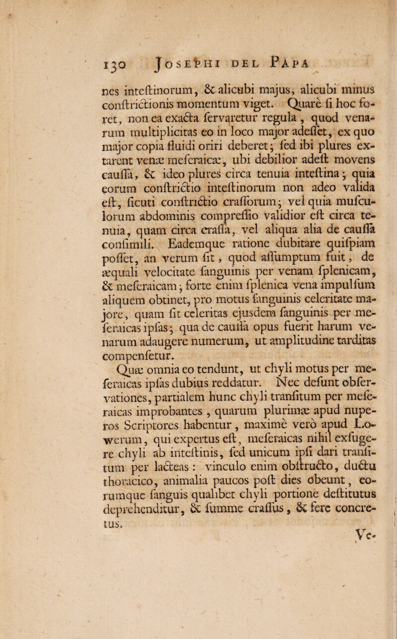 nes inteftinorum, alicubi majus, alicubi minus coniiriclionis momentum viget. Quare fi hoc fo¬ ret, non ea exadla fervaretur regula , quod vena* rum multiplicitas eo in loco major adeflet, ex quo major copia fluidi oriri deberet; fed ibi plures ex- tarent vente meferaicse, ubi debilior adeft movens caufla, &C ideo plures circa tenuia inteilina; quia eorum confindito inteftinorum non adeo valida eft, ficuti conilriclio craflorum; vel quia mufeu- lorum abdominis compreflio validior eil circa te¬ nuia, quam circa crafla, vel aliqua alia de caufla coniirmli. Eademque ratione dubitare quifpiam poflet, an verum fit, quod aflumptum fuit > de aequali velocitate fanguinis per venam fplenicam, meferaicam • forte enim fplenica vena impulfum aliquem obtinet, pro motus fanguinis celeritate ma¬ jore, quam fit celeritas ejusdem fanguinis per me- feraicas ipfas; qua de caufla opus fuerit harum ve¬ narum adaugere numerum, ut amplitudine tarditas compenfetur. Quae omnia eo tendunt, ut chyli motus per me- feraicas ipfas dubius reddatur. Nec defunt obfer- vationes, partialem hunc chyli tranfitum per mefe- raicas improbantes , quarum plurimae apud nupe¬ ros Scriptores habentur, maxime vero apud Lo- wemm, qui expertus eft, meferaicas nihil exfuge- re chyli ab inteftinis, fed unicum ipfi dari tranfi¬ tum per ladleas : vinculo enim obflrudlo, duftu thoracico, animalia paucos poft dies obeunt, eo- rumque fanguis qualibet chyli portione defiitutus deprehenditur, & fumme craflus, Sc fere concre-