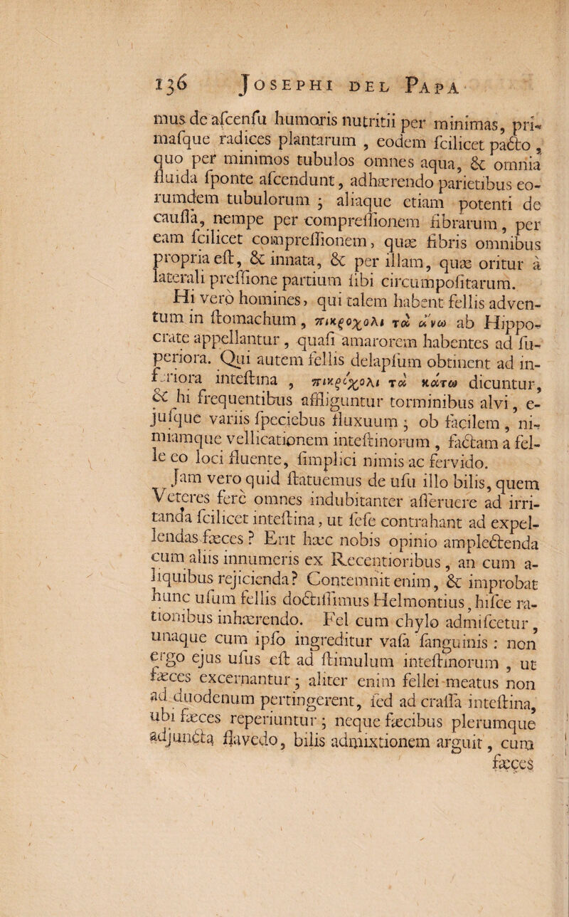 mus deafcenfu humoris nutritii per minimas, prf* mafque radices plantarum , eodem fcilicet pafto , quo per minimos tubulos omnes aqua, Sc omnia fluida fponte afcendunt, adhaerendo parietibus eo- 1 umdcm tubulorum j aliaque etiam potenti de cauda, nempe per compreifionem fibrarum, per eam fcilicet compreifionem, quae fibris omnibus propria eft, & innata, & per illam, quas oritur a laterali preffione partium libi circumpofitarum. Hi vero homines > qui talem habent fellis adven¬ tum m ftomachum, uveo ab Hippo¬ crate appellantur , quali amarorem habentes ad fu- periora. Qui autem fellis delaplum obtinent ad in- f liora inteftina , t<x hutco dicuntur, hi frequentibus affliguntur torminibus alvi, e- juique vanis fpeciebus fluxuum ’ ob facilem , ni- miamque vellicationem inteftinorum , fadtam a fel- le eo loci fluente, fimphei nimis ac fervido. jam vero quid ftatuemus de ufu illo bilis, quem Veteres fere omnes indubitanter ademere ad irri¬ tanda fcilicet inteftina, ut fefe contrahant ad expel¬ lendas feces ? Erit liare nobis opimo ampledtenda cum aliis innumeris ex Receptioribus, an cum a- hquihus rejicienda? Contemnit enim, 6c improbat hanc ufum fellis dodhdimus Helmontius f hifce ra¬ tionibus inhterendo. Fel cum chylo admifeetur, unaque cum ipfo ingreditur vafa fanguinis : non ago ejus uius eft ad ftimulum inteftinorum , ut feces excernantur; aliter enim fellei meatus non ad duodenum pertingerent, fed ad craffa inteftina, ubi feces reperiuntur ; neque fecibus plerumque adjuncta flavedo, bilis admixtionem arguit, cum fa?ce$