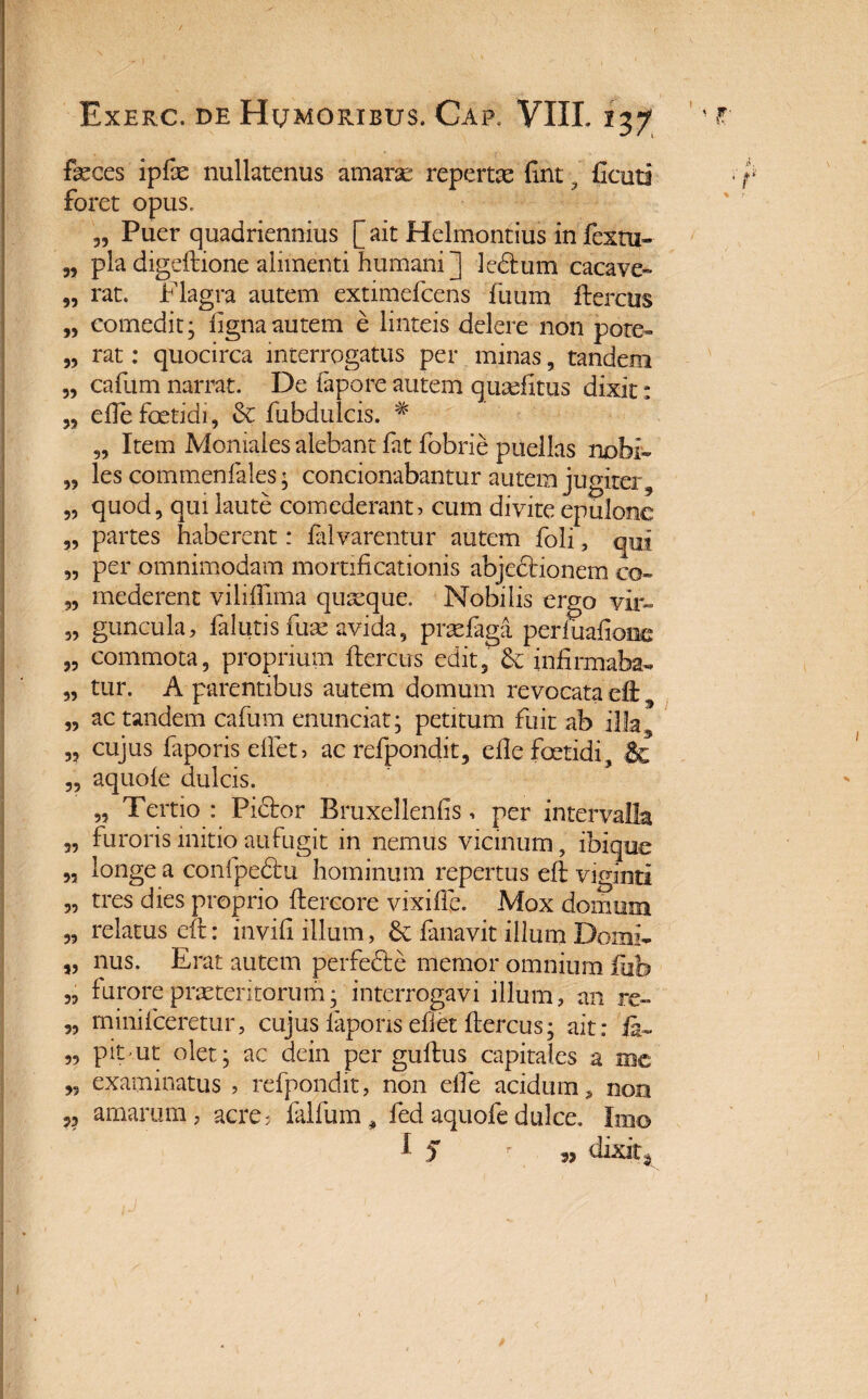 feces ipfe nullatenus amarse repertae fint . Ccuti foret opus. „ Puer quadriennius [ ait Helmontius in fextu- „ pia digeftione alimenti humani ] ledtum cacave- „ rat. Flagra autem extimefcens fuum ftercus „ comedit; fignaautem e linteis delere non pote- „ rat: quocirca interrogatus per minas, tandem „ cafum narrat. De fapore autem qumfitiis dixit: „ elle foetidi, & fubdulcis. # „ Item Moniales alebant fat fobrie puellas nobi- „ les commenfales; condonabantur autem jugiter 9 „ quod, qui laute comederant, cum divite epulone „ partes haberent: falvarentur autem foli, qui „ per omnimodam mortificationis abjectionem co- „ mederent vililfima quaeque. Nobilis ergo vir- „ guncula, falutis fum avida, praeiaga periuafione „ commota, proprium ftercus edit, & infirmabo „ tur. A parentibus autem domum revocata dl 3 „ ac tandem cafum enunciat; petitum fuit ab ilfa „ cujus faporisdfet, ac refpondit, elle foetidi, & „ aquoie dulcis. „ Tertio : Pictor Bruxellenfis, per intervalla „ furoris initio aufugit in nemus vicinum, ibique „ longe a confpedtu hominum repertus eft viginti „ tres dies proprio ftercore vixiffe. Mox domum „ relatus eft: invifi illum, 6c fanavit illum Domi- „ nus. Erat autem perfedte memor omnium iuh „ furore praetentorum; interrogavi illum, an re» „ minifeeretur, cujuslaponsefietftercus; ait: „ pit ut olet; ac dein per gultus capitales a mc „ examinatus , refpondit, non elle acidum,, non v amarum, acre; falfum , fed aquofedulce. Imo 1 5 35 dixit*