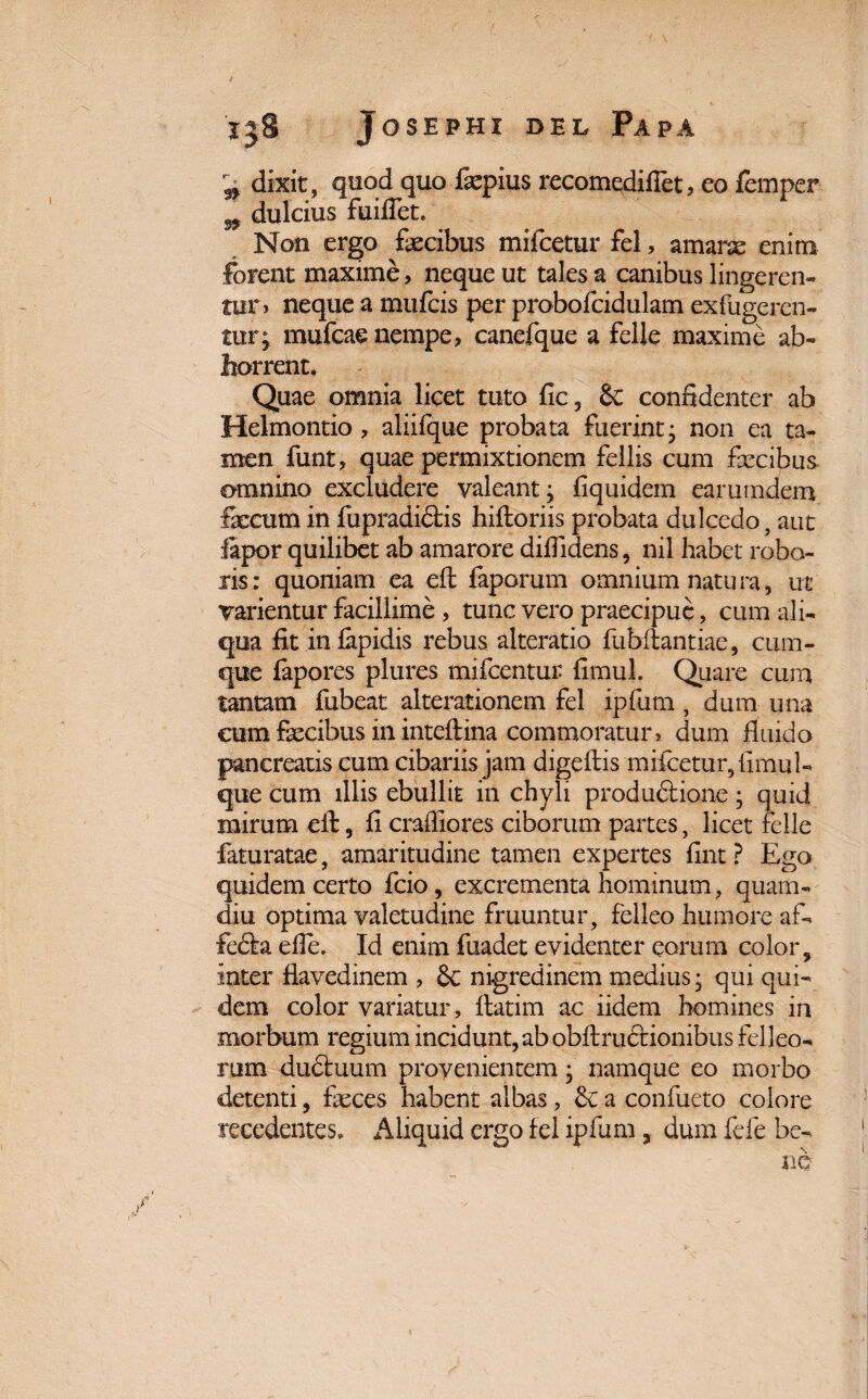 i dixit, quod quo fepius recomedifiet? eo femper l dulcius fuilfet. Non ergo fecibus mifcetur fel, amarae enim forent maxime, neque ut tales a canibus lingeren¬ tur» neque a mufcis per probofcidulam exfugeren- tur; mufcae nempe? canefque a felle maxime ab¬ horrent. Quae omnia licet tuto fic, & confidenter ab Helmontio, aliifque probata fuerint- non ea ta¬ men funt, quae permixtionem fellis cum fecibus omnino excludere valeant; fiquidem earumdem fecum in fupradidtis hiftoriis probata dulcedo, aut fiapor quilibet ab amarore diffidens, nil habet robo¬ ris: quoniam ea efh faporum omnium natura, ut varientur facillime , tunc vero praecipue, cum ali¬ qua fit in lapidis rebus alteratio fubitantiae, cum¬ que fapores plures mifcentui- fimul. Quare cum tantam fubeat alterationem fel ipfum, dum una eum fecibus in inteftina commoratur» dum fluido pancreatis cum cibariis jam digeftis mifcetur, fimul- que cum illis ebullit in chyli produftione; quid mirum eft, fi crafliores ciborum partes, licet felle faturatae, amaritudine tamen expertes fint ? Ego quidem certo fcio, excrementa hominum, quam.- diu optima valetudine fruuntur, felleo humore af- fefta efle. Id enim fuadet evidenter eorum color, inter flavedinem , 8c nigredinem medius • qui qui¬ dem color variatur, ftatim ac iidem homines in morbum regium incidunt, ab obftructionibus felleo¬ rum duftuum provenientem; namque eo morbo detenti, feces habent albas, &c a confueto colore recedentes. Aliquid ergo fel ipfum, dum fele be-