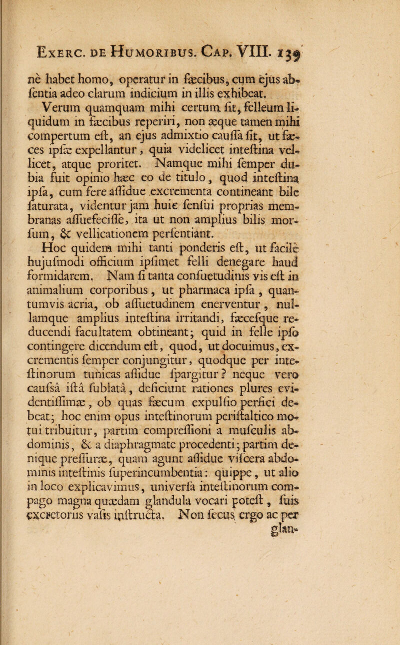 ne habet homo, operatur in fecibus, cum ejus afo* lentia adeo clarum indicium in illis exhibeat. Verum quamquam mihi certum fit, felleum li- quidum in fecibus reperiri, non aeque tamen mihi compertum eft, an ejus admixtio caulla fit, utfe- ces lpfe expellantur, quia videlicet inteftina vel- licet, atque proritet. Namque mihi femper du¬ bia fuit opinio haec eo de titulo, quod inteftina ipla, cum fere affidue excrementa contineant bile faturata, videntur jam huie fenfui proprias mem¬ branas afiuefecifte, ita ut non amplius bilis mor- fum, 2c vellicationem perfentiant. Hoc quidem mihi tanti ponderis eft, ut facile hujufmodi officium ipllmet felli denegare haud formidarem, Nam fi tanta confuetudinis yis eft io animalium corporibus, ut pharmaca ipla , quan¬ tumvis acria, ob afiuetudinem enerventur , nul- lamque amplius inteftina irritandi, fecefque re¬ ducendi facultatem obtineant; quid in felle iplo contingere dicendum eft, quod, ut docuimus, ex- crementis femper conjungitur, quodque per inte- ftinorum tunicas affidue fpargitur ? neque vero caufsa ifta fublata, deficiunt rationes plures evi- dentiffimae, ob quas fecum expulfio perfici de- beat; hoc enim opus inteftinorum periftaltico mo tui tribuitur, partim compreffioni a mufculis ab¬ dominis 5 & a diaphragmate procedenti; partim dc- nique prefiiirae, quam agunt affidue vilcera abdo¬ minis inteftinis fuperincumbentia: quippe, ut alio in loco explicavimus , univerfa inteftinorum com¬ pago magna quaedam glandula vocari joteft, luis excretoriis vafts mitructa. Non fixus ergo ac per