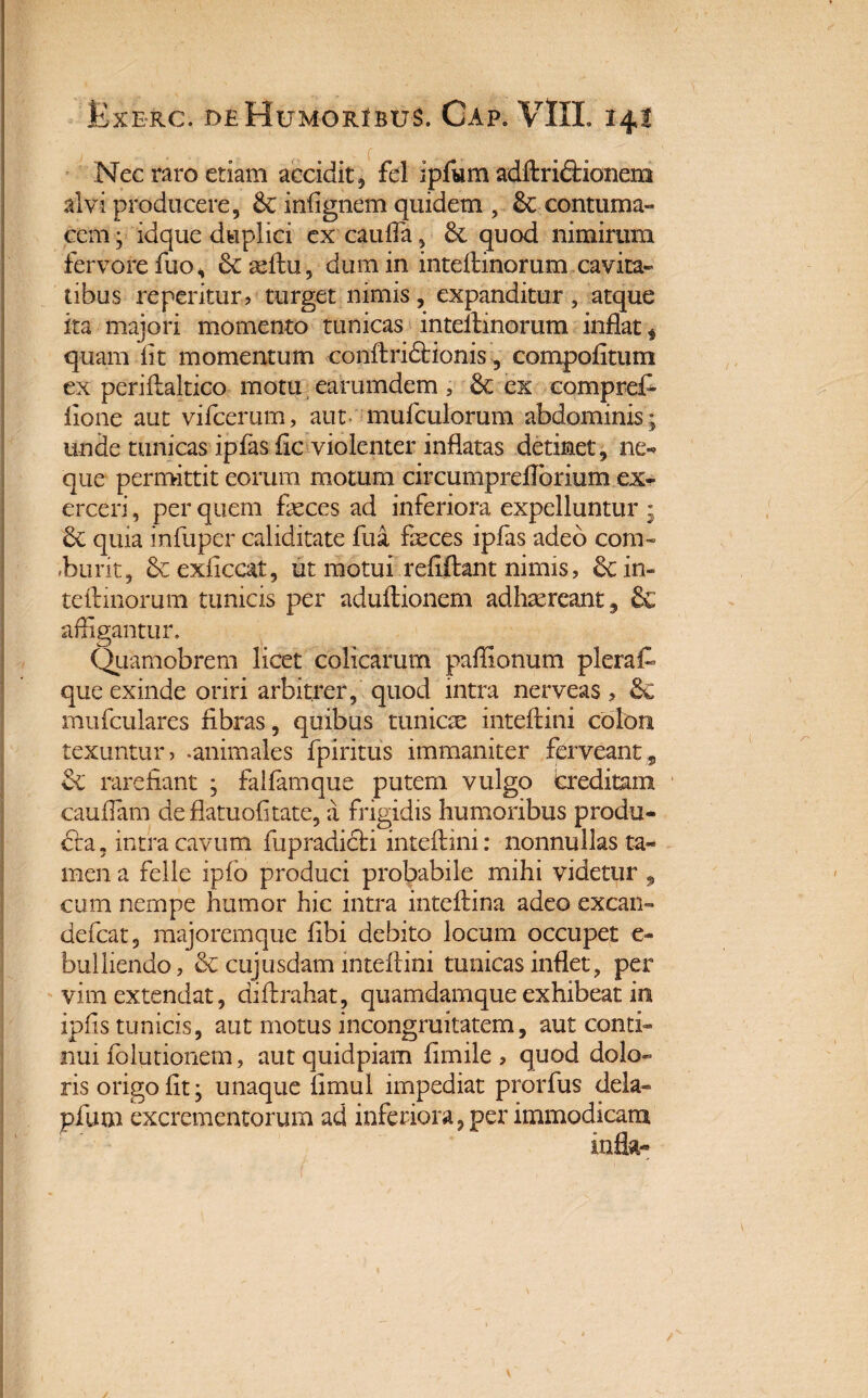 Nec raro etiam accidit, fel ipfum adftri&ionem alvi producere, infignem quidem , &: contuma¬ cem • idque duplici ex caufla, 6c quod nimirum fervore fuo, Scteftu, dum in inteftinorum cavita¬ tibus repentur ? turget nimis, expanditur, atque ita majori momento tunicas inteftinorum inflat * quam fit momentum conftridtionis, compofitum ex periflaltico motu earumdem , ex compret fione aut vifcerum, aut mufculorum abdominis; unde tunicas ipfas fic violenter inflatas detinet, ne-» que permittit eorum motum circumpreflbrium ex¬ erceri, per quem feces ad inferiora expelluntur ; 6c quia infuper caliditate fua feces ipfas adeo coni-» -burit, bcexficcat, ut motui refiftant nimis, & in¬ teftinorum tunicis per aduftionem adhaereant, & affigantur. Quamobrem licet colicarum paffionum plera que exinde oriri arbitrer, quod intra nerveas, 3c mufculares fibras, quibus tunicse inteftini colon texuntur? -animales fpiritus immaniter ferveant;s & rarefiant ; falfamque putem vulgo creditam cauflam de flatuofitate, a frigidis humoribus produ¬ cta, intra cavum fupradicti inteftini: nonnullas ta¬ men a felle ipfo produci probabile mihi videtur , cum nempe humor hic intra inteftina adeo excaxi» defcat, majoremque fibi debito locum occupet e- bulliendo, & cujusdam inteftini tunicas inflet ? per vim extendat, aiftrahat, quamdamque exhibeat in ipfis tunicis, aut motus incongruitatem, aut conti¬ nui folutionem, aut quidpiam fimile ? quod dolo» ris origo fit; unaque fimul impediat prorfus dela- pium excrementorum ad inferiora, per immodicam